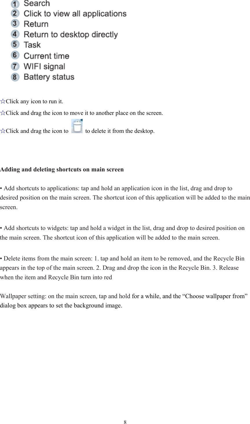  8 ☆Click any icon to run it. ☆Click and drag the icon to move it to another place on the screen. ☆Click and drag the icon to    to delete it from the desktop.      Adding and deleting shortcuts on main screen  • Add shortcuts to applications: tap and hold an application icon in the list, drag and drop to desired position on the main screen. The shortcut icon of this application will be added to the main screen.  • Add shortcuts to widgets: tap and hold a widget in the list, drag and drop to desired position on the main screen. The shortcut icon of this application will be added to the main screen.  • Delete items from the main screen: 1. tap and hold an item to be removed, and the Recycle Bin appears in the top of the main screen. 2. Drag and drop the icon in the Recycle Bin. 3. Release when the item and Recycle Bin turn into red  Wallpaper setting: on the main screen, tap and hold for a while, and the “Choose wallpaper from” dialog box appears to set the background image. 