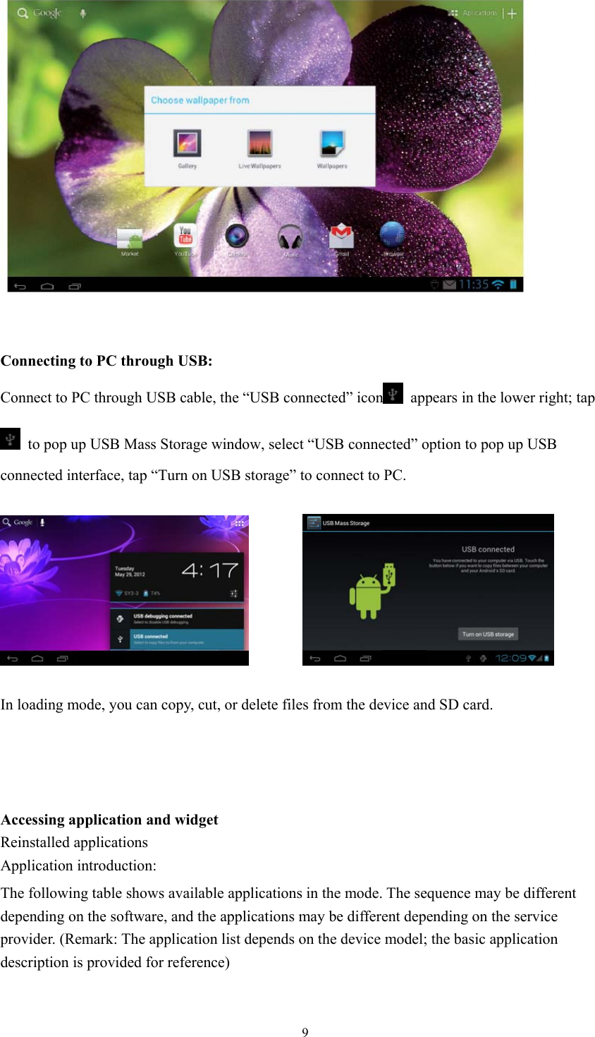  9   Connecting to PC through USB: Connect to PC through USB cable, the “USB connected” icon   appears in the lower right; tap   to pop up USB Mass Storage window, select “USB connected” option to pop up USB connected interface, tap “Turn on USB storage” to connect to PC.            In loading mode, you can copy, cut, or delete files from the device and SD card.     Accessing application and widget Reinstalled applications Application introduction: The following table shows available applications in the mode. The sequence may be different   depending on the software, and the applications may be different depending on the service   provider. (Remark: The application list depends on the device model; the basic application   description is provided for reference) 