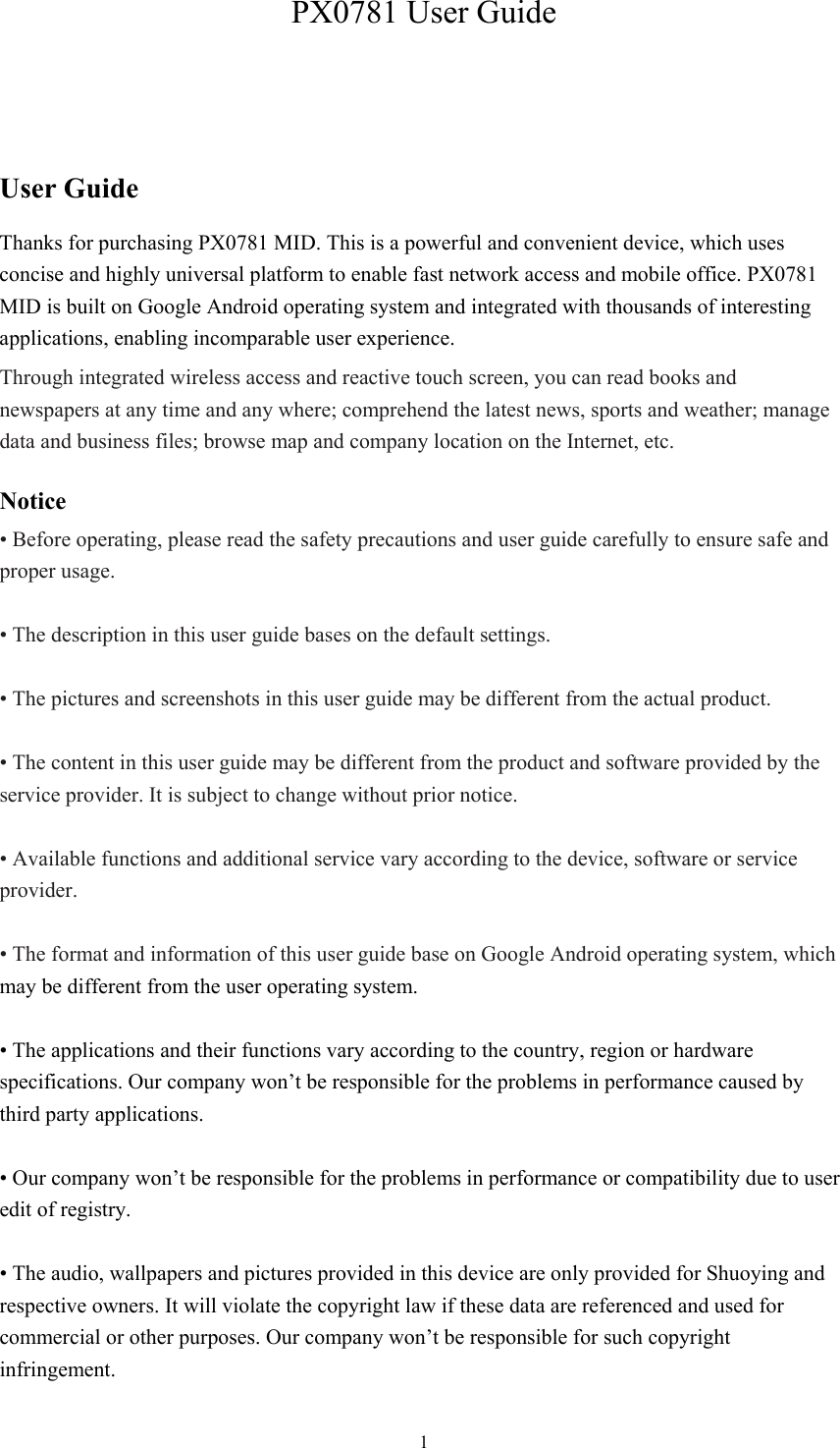  1PX0781 User Guide User Guide Thanks for purchasing PX0781 MID. This is a powerful and convenient device, which uses concise and highly universal platform to enable fast network access and mobile office. PX0781 MID is built on Google Android operating system and integrated with thousands of interesting applications, enabling incomparable user experience. Through integrated wireless access and reactive touch screen, you can read books and newspapers at any time and any where; comprehend the latest news, sports and weather; manage data and business files; browse map and company location on the Internet, etc.   Notice • Before operating, please read the safety precautions and user guide carefully to ensure safe and proper usage.  • The description in this user guide bases on the default settings.  • The pictures and screenshots in this user guide may be different from the actual product.  • The content in this user guide may be different from the product and software provided by the service provider. It is subject to change without prior notice.  • Available functions and additional service vary according to the device, software or service provider.  • The format and information of this user guide base on Google Android operating system, which may be different from the user operating system.  • The applications and their functions vary according to the country, region or hardware specifications. Our company won’t be responsible for the problems in performance caused by third party applications.  • Our company won’t be responsible for the problems in performance or compatibility due to user edit of registry.  • The audio, wallpapers and pictures provided in this device are only provided for Shuoying and respective owners. It will violate the copyright law if these data are referenced and used for commercial or other purposes. Our company won’t be responsible for such copyright infringement. 