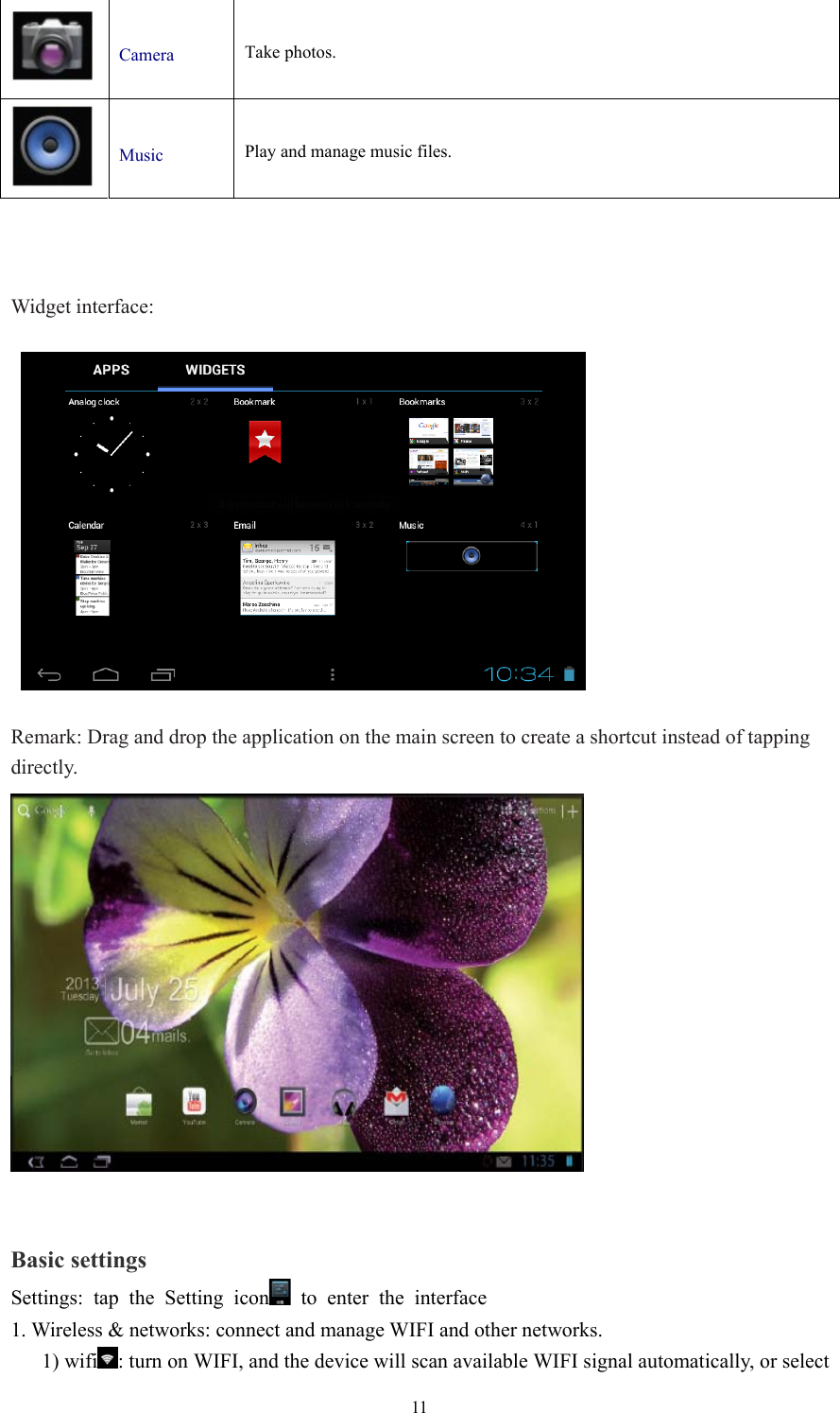  11  Camera  Take photos.      Music  Play and manage music files.       Widget interface:      Remark: Drag and drop the application on the main screen to create a shortcut instead of tapping   directly.   Basic settings Settings: tap the Setting icon  to enter the interface 1. Wireless &amp; networks: connect and manage WIFI and other networks.    1) wifi : turn on WIFI, and the device will scan available WIFI signal automatically, or select 