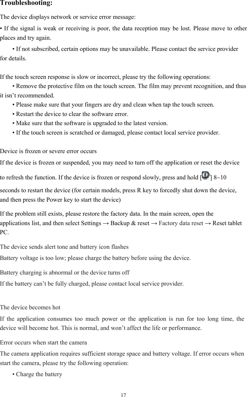  17  Troubleshooting: The device displays network or service error message: • If the signal is weak or receiving is poor, the data reception may be lost. Please move to other places and try again.  • If not subscribed, certain options may be unavailable. Please contact the service provider for details.  If the touch screen response is slow or incorrect, please try the following operations:  • Remove the protective film on the touch screen. The film may prevent recognition, and thus it isn’t recommended.  • Please make sure that your fingers are dry and clean when tap the touch screen.  • Restart the device to clear the software error.  • Make sure that the software is upgraded to the latest version.  • If the touch screen is scratched or damaged, please contact local service provider.  Device is frozen or severe error occurs If the device is frozen or suspended, you may need to turn off the application or reset the device to refresh the function. If the device is frozen or respond slowly, press and hold [ ] 8~10 seconds to restart the device (for certain models, press R key to forcedly shut down the device, and then press the Power key to start the device) If the problem still exists, please restore the factory data. In the main screen, open the applications list, and then select Settings → Backup &amp; reset → Factory data reset → Reset tablet PC. The device sends alert tone and battery icon flashes Battery voltage is too low; please charge the battery before using the device. Battery charging is abnormal or the device turns off If the battery can’t be fully charged, please contact local service provider.  The device becomes hot If the application consumes too much power or the application is run for too long time, the device will become hot. This is normal, and won’t affect the life or performance. Error occurs when start the camera The camera application requires sufficient storage space and battery voltage. If error occurs when start the camera, please try the following operation:  • Charge the battery 