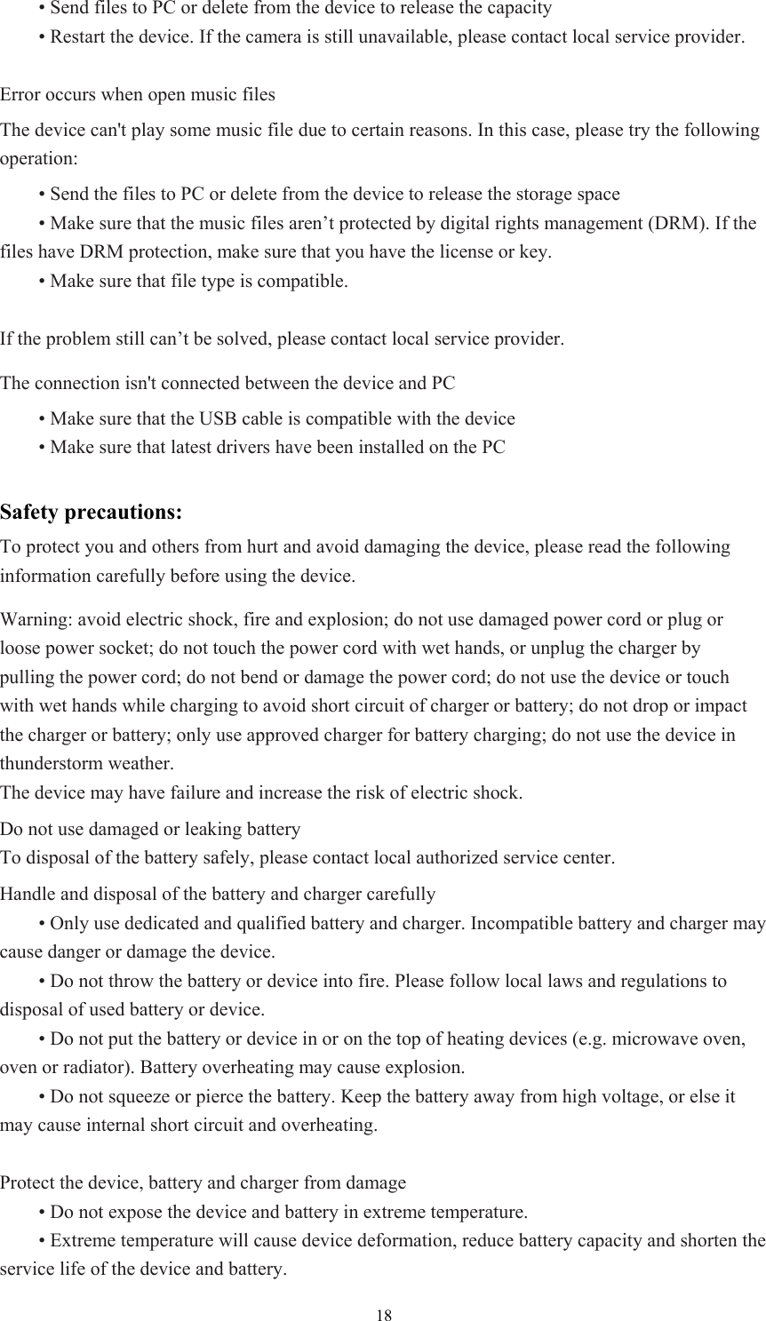  18 • Send files to PC or delete from the device to release the capacity  • Restart the device. If the camera is still unavailable, please contact local service provider.  Error occurs when open music files The device can&apos;t play some music file due to certain reasons. In this case, please try the following operation:  • Send the files to PC or delete from the device to release the storage space  • Make sure that the music files aren’t protected by digital rights management (DRM). If the files have DRM protection, make sure that you have the license or key.  • Make sure that file type is compatible.  If the problem still can’t be solved, please contact local service provider. The connection isn&apos;t connected between the device and PC  • Make sure that the USB cable is compatible with the device  • Make sure that latest drivers have been installed on the PC  Safety precautions: To protect you and others from hurt and avoid damaging the device, please read the following information carefully before using the device.   Warning: avoid electric shock, fire and explosion; do not use damaged power cord or plug or loose power socket; do not touch the power cord with wet hands, or unplug the charger by pulling the power cord; do not bend or damage the power cord; do not use the device or touch with wet hands while charging to avoid short circuit of charger or battery; do not drop or impact the charger or battery; only use approved charger for battery charging; do not use the device in thunderstorm weather.   The device may have failure and increase the risk of electric shock. Do not use damaged or leaking battery To disposal of the battery safely, please contact local authorized service center.   Handle and disposal of the battery and charger carefully  • Only use dedicated and qualified battery and charger. Incompatible battery and charger may cause danger or damage the device.    • Do not throw the battery or device into fire. Please follow local laws and regulations to disposal of used battery or device.    • Do not put the battery or device in or on the top of heating devices (e.g. microwave oven, oven or radiator). Battery overheating may cause explosion.    • Do not squeeze or pierce the battery. Keep the battery away from high voltage, or else it may cause internal short circuit and overheating.    Protect the device, battery and charger from damage  • Do not expose the device and battery in extreme temperature.    • Extreme temperature will cause device deformation, reduce battery capacity and shorten the service life of the device and battery.   