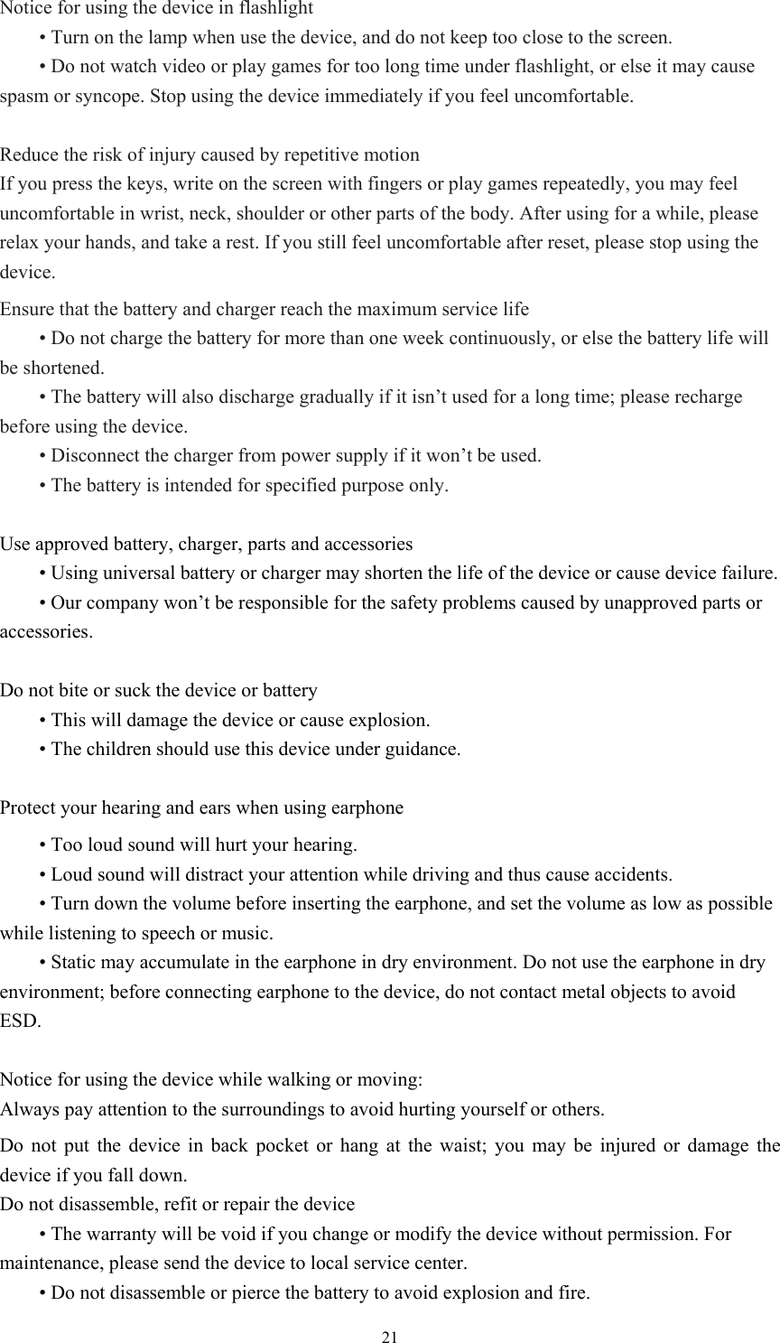  21Notice for using the device in flashlight  • Turn on the lamp when use the device, and do not keep too close to the screen.    • Do not watch video or play games for too long time under flashlight, or else it may cause spasm or syncope. Stop using the device immediately if you feel uncomfortable.    Reduce the risk of injury caused by repetitive motion If you press the keys, write on the screen with fingers or play games repeatedly, you may feel uncomfortable in wrist, neck, shoulder or other parts of the body. After using for a while, please relax your hands, and take a rest. If you still feel uncomfortable after reset, please stop using the device.   Ensure that the battery and charger reach the maximum service life  • Do not charge the battery for more than one week continuously, or else the battery life will be shortened.    • The battery will also discharge gradually if it isn’t used for a long time; please recharge before using the device.    • Disconnect the charger from power supply if it won’t be used.    • The battery is intended for specified purpose only.    Use approved battery, charger, parts and accessories  • Using universal battery or charger may shorten the life of the device or cause device failure.    • Our company won’t be responsible for the safety problems caused by unapproved parts or accessories.   Do not bite or suck the device or battery  • This will damage the device or cause explosion.  • The children should use this device under guidance.    Protect your hearing and ears when using earphone  • Too loud sound will hurt your hearing.    • Loud sound will distract your attention while driving and thus cause accidents.    • Turn down the volume before inserting the earphone, and set the volume as low as possible while listening to speech or music.    • Static may accumulate in the earphone in dry environment. Do not use the earphone in dry environment; before connecting earphone to the device, do not contact metal objects to avoid ESD.    Notice for using the device while walking or moving: Always pay attention to the surroundings to avoid hurting yourself or others.   Do not put the device in back pocket or hang at the waist; you may be injured or damage the device if you fall down.   Do not disassemble, refit or repair the device  • The warranty will be void if you change or modify the device without permission. For maintenance, please send the device to local service center.    • Do not disassemble or pierce the battery to avoid explosion and fire.   