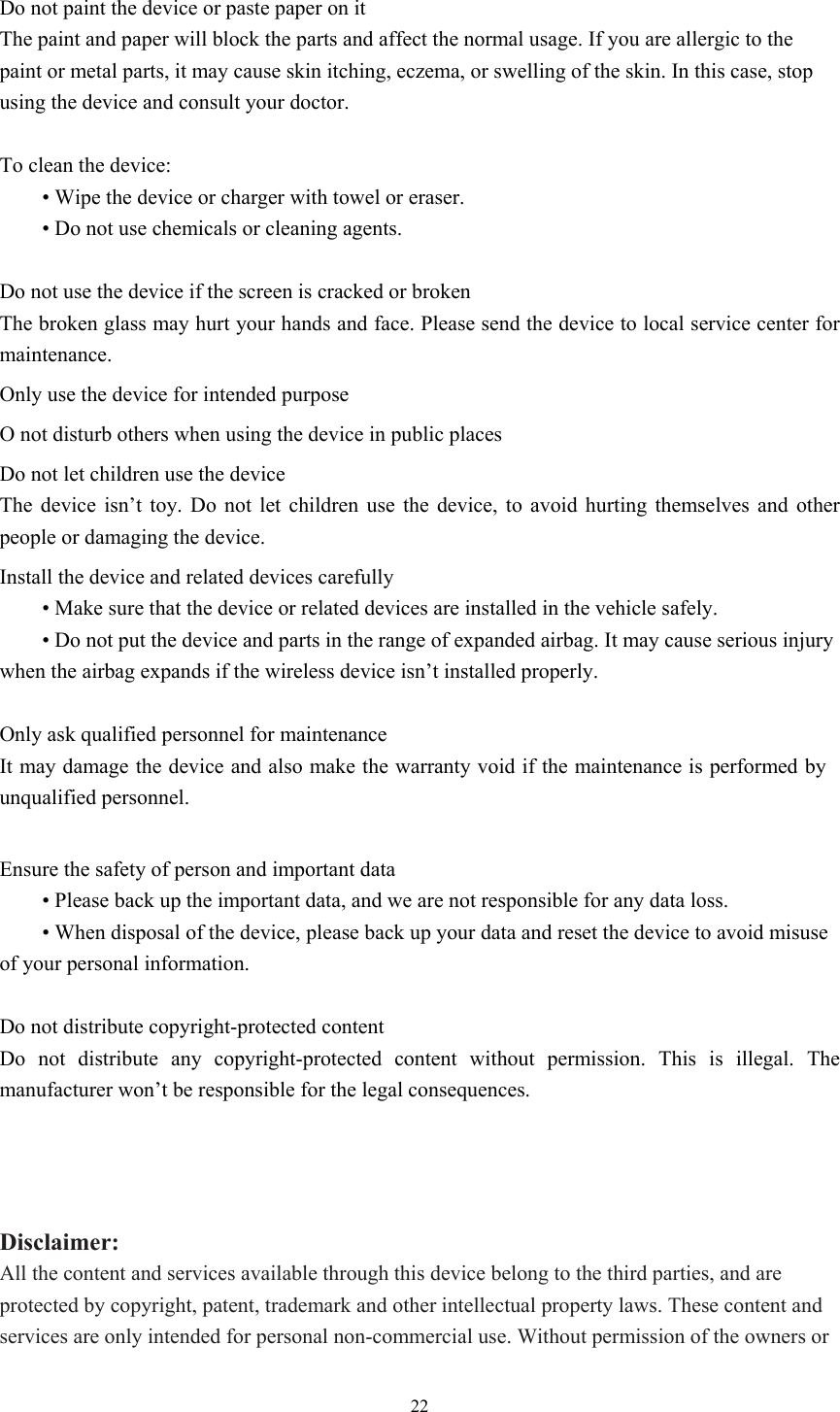  22 Do not paint the device or paste paper on it The paint and paper will block the parts and affect the normal usage. If you are allergic to the paint or metal parts, it may cause skin itching, eczema, or swelling of the skin. In this case, stop using the device and consult your doctor.    To clean the device:    • Wipe the device or charger with towel or eraser.  • Do not use chemicals or cleaning agents.  Do not use the device if the screen is cracked or broken The broken glass may hurt your hands and face. Please send the device to local service center for maintenance.   Only use the device for intended purpose   O not disturb others when using the device in public places Do not let children use the device The device isn’t toy. Do not let children use the device, to avoid hurting themselves and other people or damaging the device.   Install the device and related devices carefully  • Make sure that the device or related devices are installed in the vehicle safely.  • Do not put the device and parts in the range of expanded airbag. It may cause serious injury when the airbag expands if the wireless device isn’t installed properly.    Only ask qualified personnel for maintenance   It may damage the device and also make the warranty void if the maintenance is performed by unqualified personnel.  Ensure the safety of person and important data  • Please back up the important data, and we are not responsible for any data loss.    • When disposal of the device, please back up your data and reset the device to avoid misuse of your personal information.    Do not distribute copyright-protected content Do not distribute any copyright-protected content without permission. This is illegal. The manufacturer won’t be responsible for the legal consequences.    Disclaimer: All the content and services available through this device belong to the third parties, and are protected by copyright, patent, trademark and other intellectual property laws. These content and services are only intended for personal non-commercial use. Without permission of the owners or 
