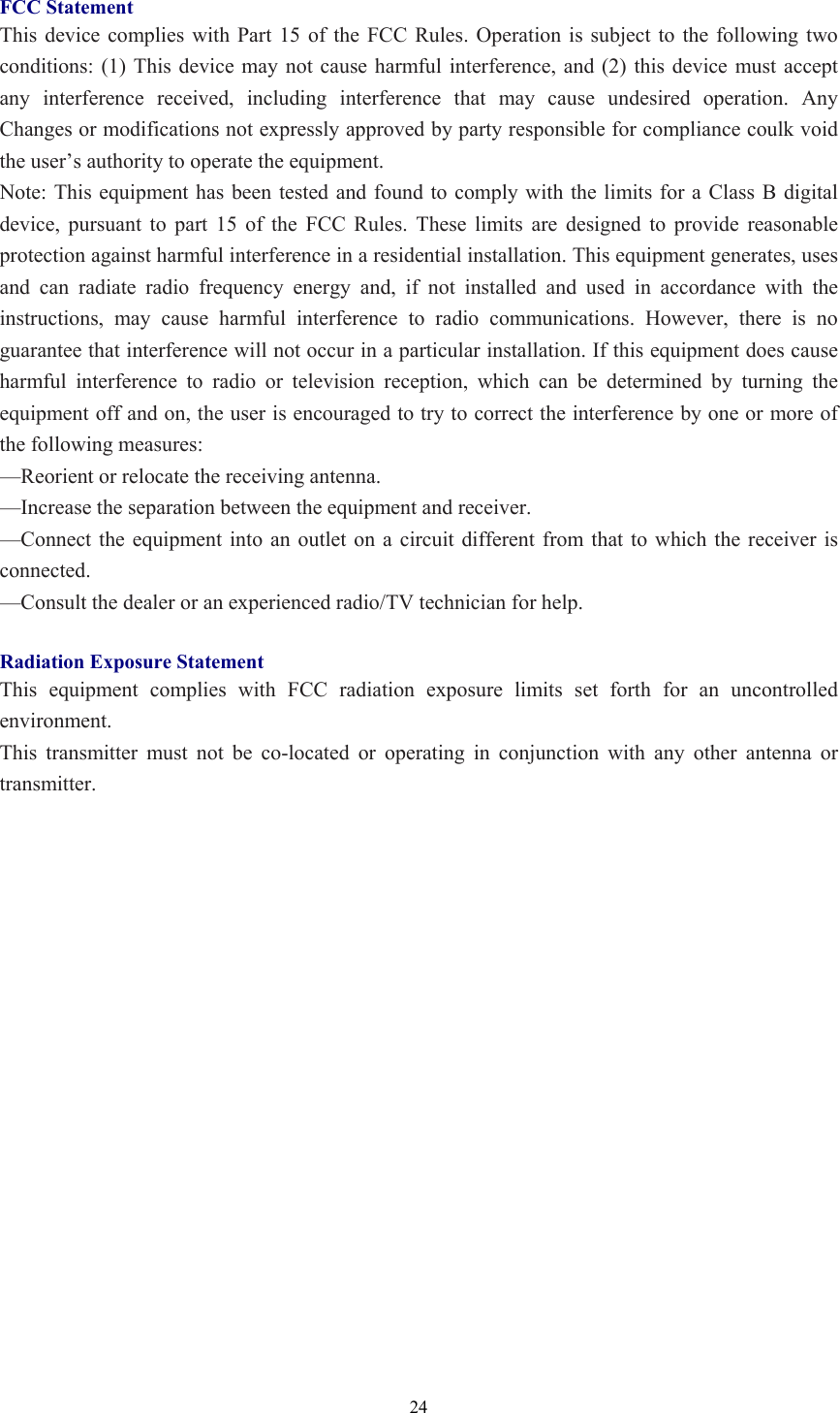  24 FCC Statement This device complies with Part 15 of the FCC Rules. Operation is subject to the following two conditions: (1) This device may not cause harmful interference, and (2) this device must accept any interference received, including interference that may cause undesired operation. Any Changes or modifications not expressly approved by party responsible for compliance coulk void the user’s authority to operate the equipment.   Note: This equipment has been tested and found to comply with the limits for a Class B digital device, pursuant to part 15 of the FCC Rules. These limits are designed to provide reasonable protection against harmful interference in a residential installation. This equipment generates, uses and can radiate radio frequency energy and, if not installed and used in accordance with the instructions, may cause harmful interference to radio communications. However, there is no guarantee that interference will not occur in a particular installation. If this equipment does cause harmful interference to radio or television reception, which can be determined by turning the equipment off and on, the user is encouraged to try to correct the interference by one or more of the following measures: —Reorient or relocate the receiving antenna. —Increase the separation between the equipment and receiver. —Connect the equipment into an outlet on a circuit different from that to which the receiver is connected. —Consult the dealer or an experienced radio/TV technician for help.  Radiation Exposure Statement This equipment complies with FCC radiation exposure limits set forth for an uncontrolled environment.  This transmitter must not be co-located or operating in conjunction with any other antenna or transmitter.   