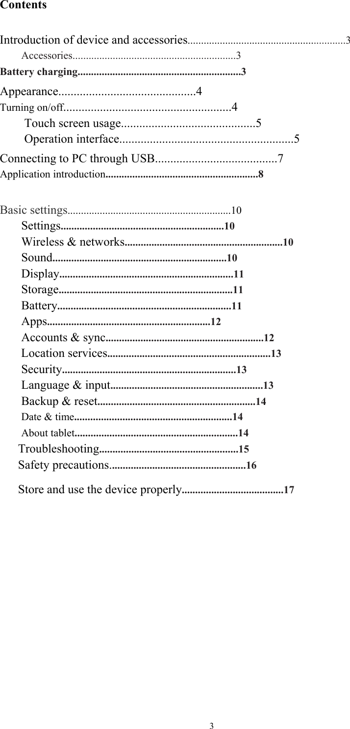  3Contents  Introduction of device and accessories...........................................................3     Accessories.............................................................3 Battery charging.............................................................3 Appearance.............................................4 Turning on/off.......................................................4      Touch screen usage............................................5      Operation interface.........................................................5 Connecting to PC through USB........................................7 Application introduction.........................................................8  Basic settings.............................................................10 Settings.............................................................10 Wireless &amp; networks...........................................................10 Sound.................................................................10 Display.................................................................11 Storage.................................................................11 Battery.................................................................11 Apps.............................................................12 Accounts &amp; sync...........................................................12 Location services.............................................................13 Security.................................................................13 Language &amp; input.........................................................13 Backup &amp; reset...........................................................14 Date &amp; time...........................................................14 About tablet.............................................................14 Troubleshooting....................................................15 Safety precautions...................................................16 Store and use the device properly......................................17        