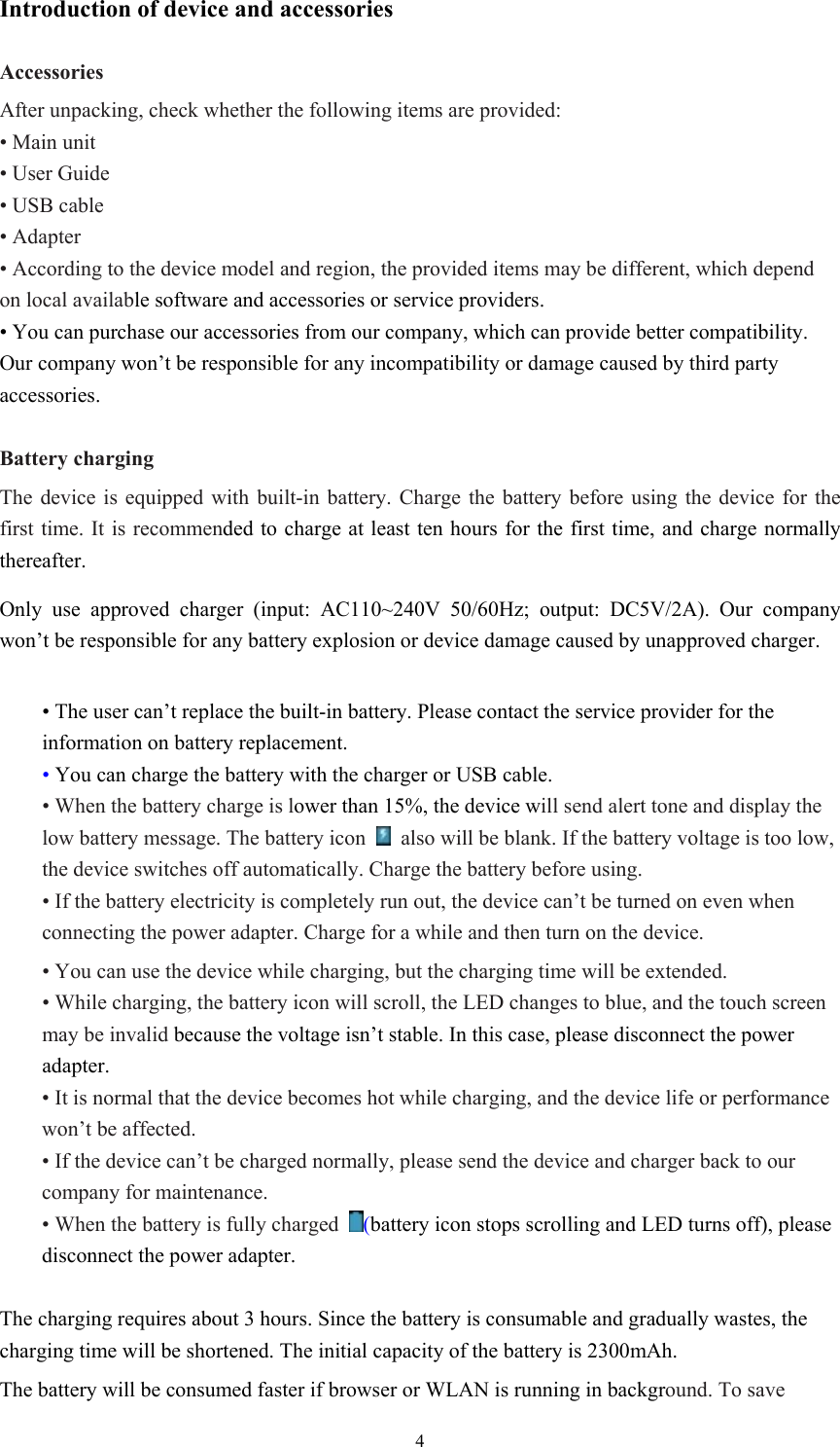  4Introduction of device and accessories  Accessories After unpacking, check whether the following items are provided: • Main unit • User Guide • USB cable • Adapter • According to the device model and region, the provided items may be different, which depend on local available software and accessories or service providers. • You can purchase our accessories from our company, which can provide better compatibility. Our company won’t be responsible for any incompatibility or damage caused by third party accessories.  Battery charging The device is equipped with built-in battery. Charge the battery before using the device for the first time. It is recommended to charge at least ten hours for the first time, and charge normally thereafter. Only use approved charger (input: AC110~240V 50/60Hz; output: DC5V/2A). Our company won’t be responsible for any battery explosion or device damage caused by unapproved charger.  • The user can’t replace the built-in battery. Please contact the service provider for the information on battery replacement. • You can charge the battery with the charger or USB cable. • When the battery charge is lower than 15%, the device will send alert tone and display the low battery message. The battery icon    also will be blank. If the battery voltage is too low, the device switches off automatically. Charge the battery before using. • If the battery electricity is completely run out, the device can’t be turned on even when connecting the power adapter. Charge for a while and then turn on the device. • You can use the device while charging, but the charging time will be extended. • While charging, the battery icon will scroll, the LED changes to blue, and the touch screen may be invalid because the voltage isn’t stable. In this case, please disconnect the power adapter. • It is normal that the device becomes hot while charging, and the device life or performance won’t be affected. • If the device can’t be charged normally, please send the device and charger back to our company for maintenance. • When the battery is fully charged  (battery icon stops scrolling and LED turns off), please disconnect the power adapter.  The charging requires about 3 hours. Since the battery is consumable and gradually wastes, the charging time will be shortened. The initial capacity of the battery is 2300mAh. The battery will be consumed faster if browser or WLAN is running in background. To save 