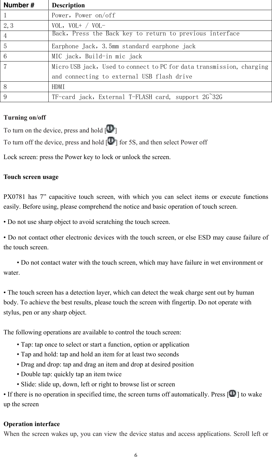  6Number #  Description 1  Power，Power on/off 2,3  VOL，VOL+ / VOL- 4  Back，Press the Back key to return to previous interface 5  Earphone Jack，3.5mm standard earphone jack 6  MIC jack，Build-in mic jack   7  Micro USB jack，Used to connect to PC for data transmission, charging and connecting to external USB flash drive 8  HDMI 9  TF-card jack，External T-FLASH card, support 2G~32G  Turning on/off To turn on the device, press and hold [ ] To turn off the device, press and hold [ ] for 5S, and then select Power off Lock screen: press the Power key to lock or unlock the screen.  Touch screen usage  PX0781 has 7” capacitive touch screen, with which you can select items or execute functions easily. Before using, please comprehend the notice and basic operation of touch screen. • Do not use sharp object to avoid scratching the touch screen. • Do not contact other electronic devices with the touch screen, or else ESD may cause failure of the touch screen.  • Do not contact water with the touch screen, which may have failure in wet environment or water.   • The touch screen has a detection layer, which can detect the weak charge sent out by human body. To achieve the best results, please touch the screen with fingertip. Do not operate with stylus, pen or any sharp object.  The following operations are available to control the touch screen:  • Tap: tap once to select or start a function, option or application  • Tap and hold: tap and hold an item for at least two seconds  • Drag and drop: tap and drag an item and drop at desired position  • Double tap: quickly tap an item twice  • Slide: slide up, down, left or right to browse list or screen • If there is no operation in specified time, the screen turns off automatically. Press [ ] to wake up the screen   Operation interface When the screen wakes up, you can view the device status and access applications. Scroll left or 