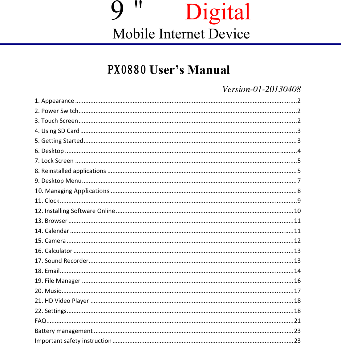 9＂ Digital Mobile Internet Device         PX0880 User’s Manual                   Version-01-20130408 1.Appearance...................................................................................................................................2 2.PowerSwitch.................................................................................................................................2 3.TouchScreen.................................................................................................................................2 4.UsingSDCard................................................................................................................................3 5.GettingStarted..............................................................................................................................3 6.Desktop.........................................................................................................................................4 7.LockScreen...................................................................................................................................5 8.Reinstalledapplications................................................................................................................5 9.DesktopMenu...............................................................................................................................7 10.ManagingApplications..............................................................................................................8 11.Clock............................................................................................................................................9 12.InstallingSoftwareOnline.........................................................................................................10 13.Browser.....................................................................................................................................11 14.Calendar....................................................................................................................................11 15.Camera......................................................................................................................................12 16.Calculator..................................................................................................................................13 17.SoundRecorder.........................................................................................................................13 18.Email..........................................................................................................................................14 19.FileManager.............................................................................................................................16 20.Music.........................................................................................................................................17 21.HDVideoPlayer........................................................................................................................18 22.Settings......................................................................................................................................18 FAQ..................................................................................................................................................21 Batterymanagement......................................................................................................................23 Importantsafetyinstruction...........................................................................................................23  