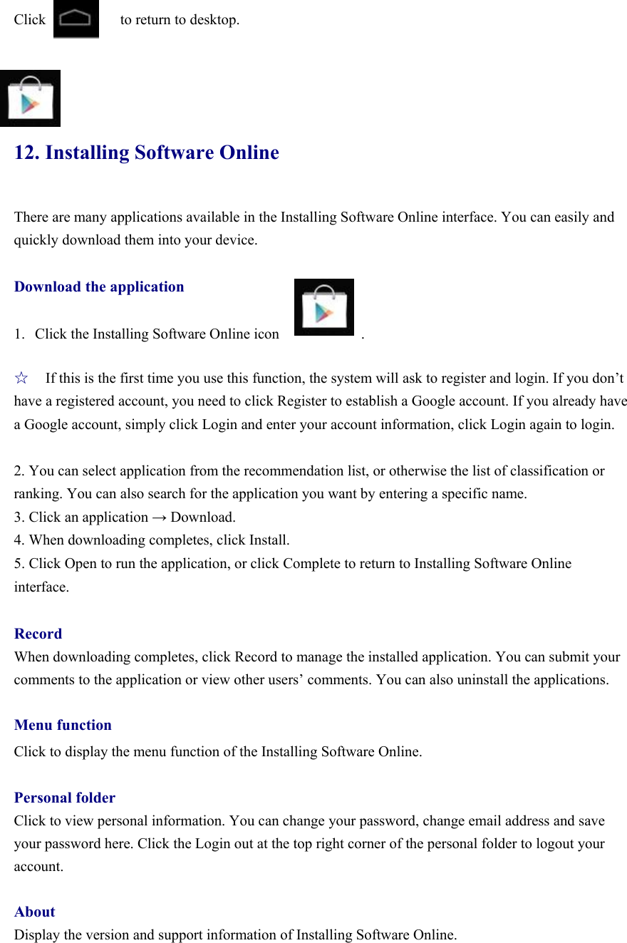 Click          to return to desktop.     12. Installing Software Online There are many applications available in the Installing Software Online interface. You can easily and quickly download them into your device.  Download the application   1. Click the Installing Software Online icon           .  ☆ If this is the first time you use this function, the system will ask to register and login. If you don’t have a registered account, you need to click Register to establish a Google account. If you already have a Google account, simply click Login and enter your account information, click Login again to login.    2. You can select application from the recommendation list, or otherwise the list of classification or ranking. You can also search for the application you want by entering a specific name.   3. Click an application → Download. 4. When downloading completes, click Install. 5. Click Open to run the application, or click Complete to return to Installing Software Online interface.  Record When downloading completes, click Record to manage the installed application. You can submit your comments to the application or view other users’ comments. You can also uninstall the applications.    Menu function Click to display the menu function of the Installing Software Online.    Personal folder Click to view personal information. You can change your password, change email address and save your password here. Click the Login out at the top right corner of the personal folder to logout your account.   About Display the version and support information of Installing Software Online.      