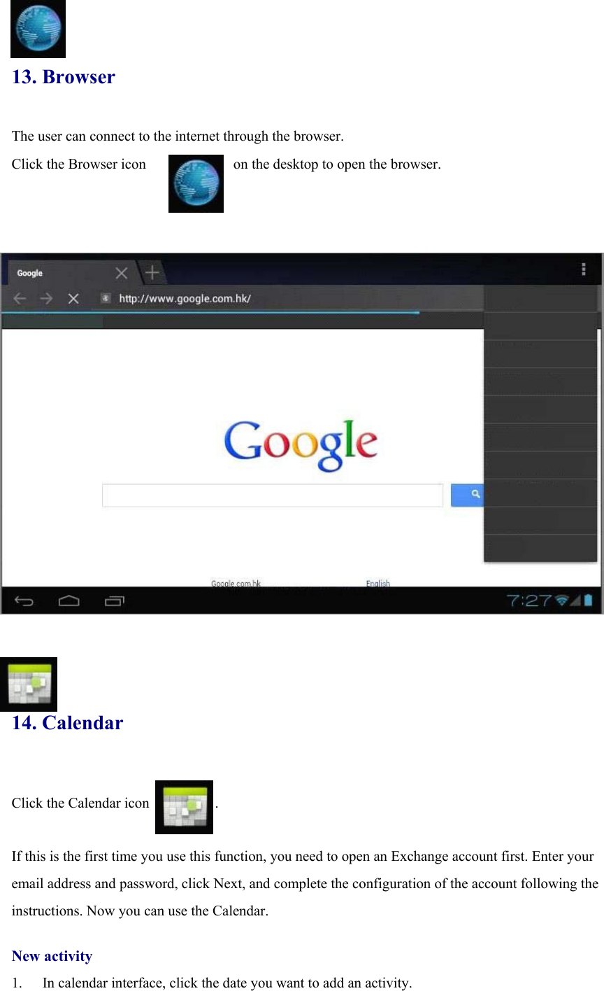  13. Browser The user can connect to the internet through the browser.   Click the Browser icon            on the desktop to open the browser.                          14. Calendar  Click the Calendar icon         .  If this is the first time you use this function, you need to open an Exchange account first. Enter your email address and password, click Next, and complete the configuration of the account following the instructions. Now you can use the Calendar.    New activity 1.  In calendar interface, click the date you want to add an activity. 