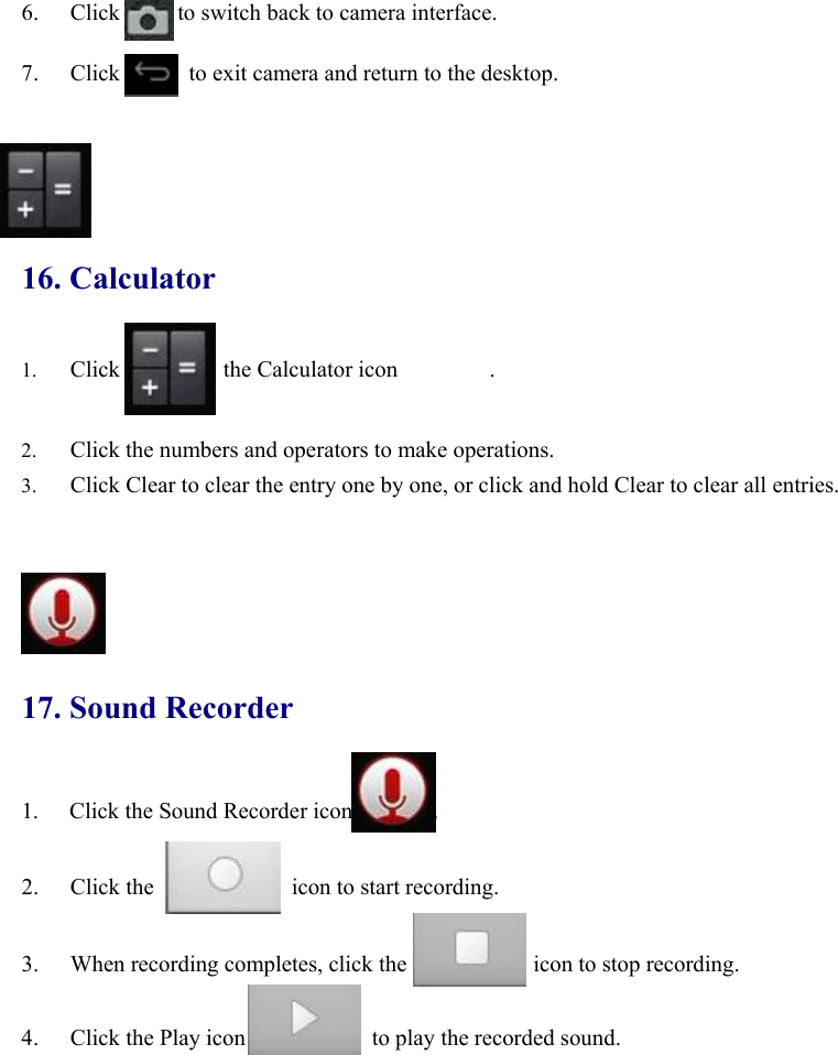 6. Click          to switch back to camera interface.  7. Click            to exit camera and return to the desktop.     16. Calculator 1. Click         the Calculator icon        .   2. Click the numbers and operators to make operations.   3. Click Clear to clear the entry one by one, or click and hold Clear to clear all entries.        17. Sound Recorder 1.  Click the Sound Recorder icon       .  2. Click the            icon to start recording.   3. When recording completes, click the           icon to stop recording.   4. Click the Play icon           to play the recorded sound.  