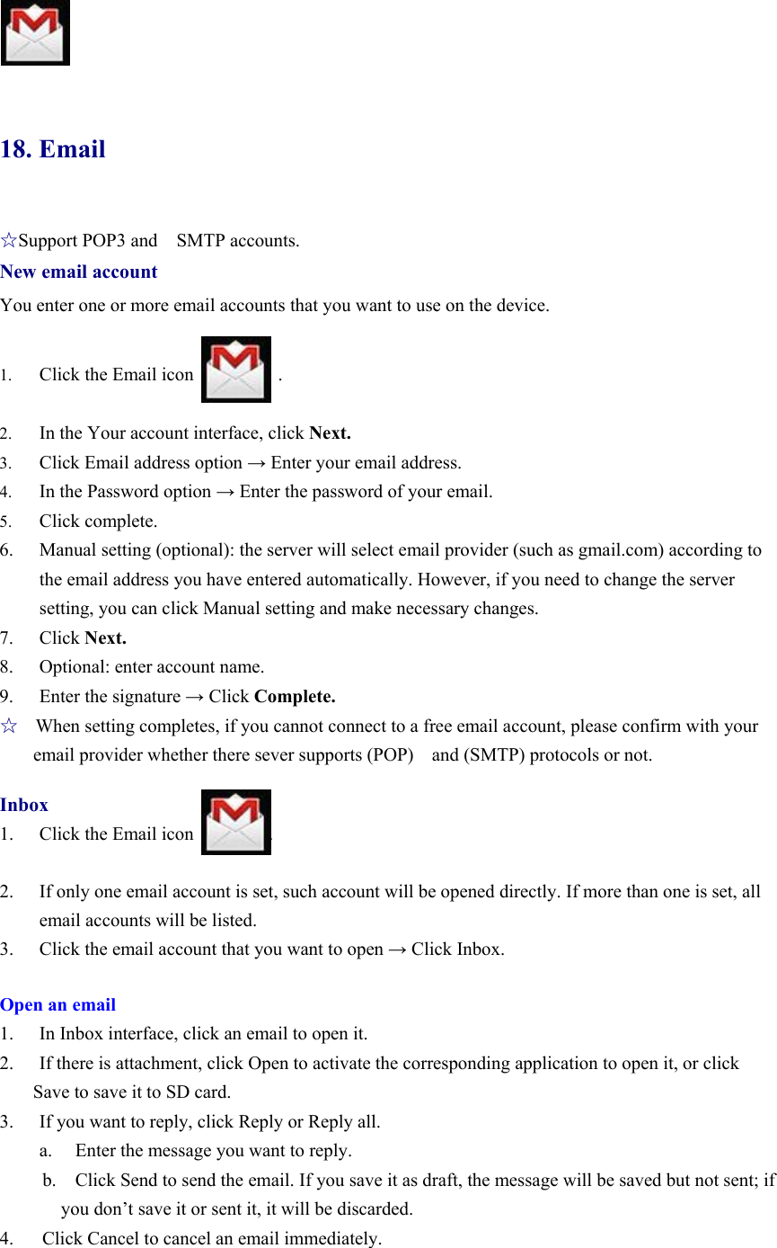                18. Email ☆Support POP3 and    SMTP accounts. New email account You enter one or more email accounts that you want to use on the device.              1. Click the Email icon         .  2. In the Your account interface, click Next. 3. Click Email address option → Enter your email address. 4. In the Password option → Enter the password of your email.   5. Click complete.   6. Manual setting (optional): the server will select email provider (such as gmail.com) according to the email address you have entered automatically. However, if you need to change the server setting, you can click Manual setting and make necessary changes.   7. Click Next. 8. Optional: enter account name.   9. Enter the signature → Click Complete.   ☆   When setting completes, if you cannot connect to a free email account, please confirm with your email provider whether there sever supports (POP)  and (SMTP) protocols or not.    Inbox 1. Click the Email icon        .  2. If only one email account is set, such account will be opened directly. If more than one is set, all email accounts will be listed. 3. Click the email account that you want to open → Click Inbox.    Open an email 1. In Inbox interface, click an email to open it.   2. If there is attachment, click Open to activate the corresponding application to open it, or click Save to save it to SD card. 3. If you want to reply, click Reply or Reply all.   a.   Enter the message you want to reply.   b.    Click Send to send the email. If you save it as draft, the message will be saved but not sent; if you don’t save it or sent it, it will be discarded.   4.   Click Cancel to cancel an email immediately.    