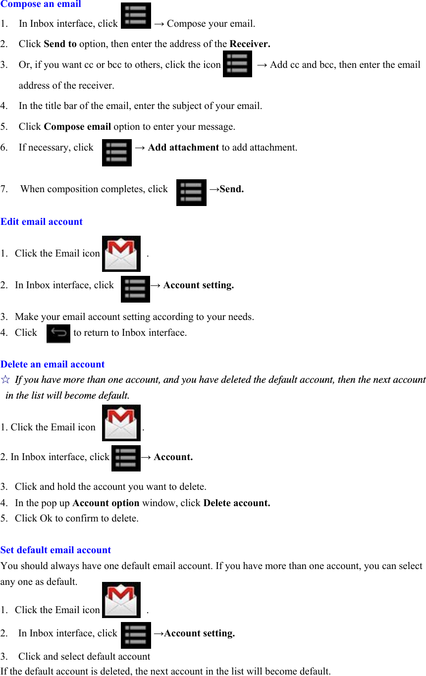 Compose an email 1. In Inbox interface, click       → Compose your email.   2. Click Send to option, then enter the address of the Receiver. 3. Or, if you want cc or bcc to others, click the icon              → Add cc and bcc, then enter the email address of the receiver.   4. In the title bar of the email, enter the subject of your email. 5. Click Compose email option to enter your message.   6. If necessary, click        → Add attachment to add attachment.    7.  When composition completes, click        →Send.    Edit email account  1. Click the Email icon         .  2. In Inbox interface, click       → Account setting.  3. Make your email account setting according to your needs.   4. Click       to return to Inbox interface.    Delete an email account ☆ If you have more than one account, and you have deleted the default account, then the next account in the list will become default.    1. Click the Email icon         .  2. In Inbox interface, click            → Account.  3.  Click and hold the account you want to delete.   4.  In the pop up Account option window, click Delete account.   5.  Click Ok to confirm to delete.    Set default email account You should always have one default email account. If you have more than one account, you can select any one as default.    1.  Click the Email icon         .  2.  In Inbox interface, click       →Account setting.  3.    Click and select default account If the default account is deleted, the next account in the list will become default.    