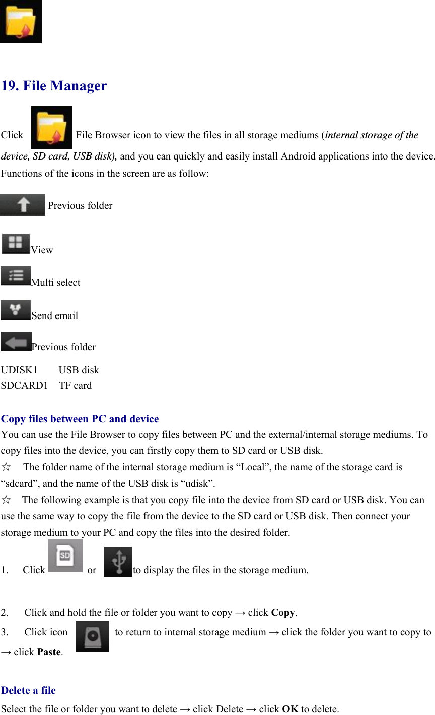             19. File Manager Click                    File Browser icon to view the files in all storage mediums (internal storage of the device, SD card, USB disk), and you can quickly and easily install Android applications into the device.   Functions of the icons in the screen are as follow:           Previous folder  View Multi select Send email Previous folder UDISK1 USB disk SDCARD1  TF card  Copy files between PC and device You can use the File Browser to copy files between PC and the external/internal storage mediums. To copy files into the device, you can firstly copy them to SD card or USB disk.   ☆  The folder name of the internal storage medium is “Local”, the name of the storage card is “sdcard”, and the name of the USB disk is “udisk”. ☆    The following example is that you copy file into the device from SD card or USB disk. You can use the same way to copy the file from the device to the SD card or USB disk. Then connect your storage medium to your PC and copy the files into the desired folder.       1.  Click        or       to display the files in the storage medium.   2.      Click and hold the file or folder you want to copy → click Copy.  3.   Click icon         to return to internal storage medium → click the folder you want to copy to → click Paste.   Delete a file Select the file or folder you want to delete → click Delete → click OK to delete.   