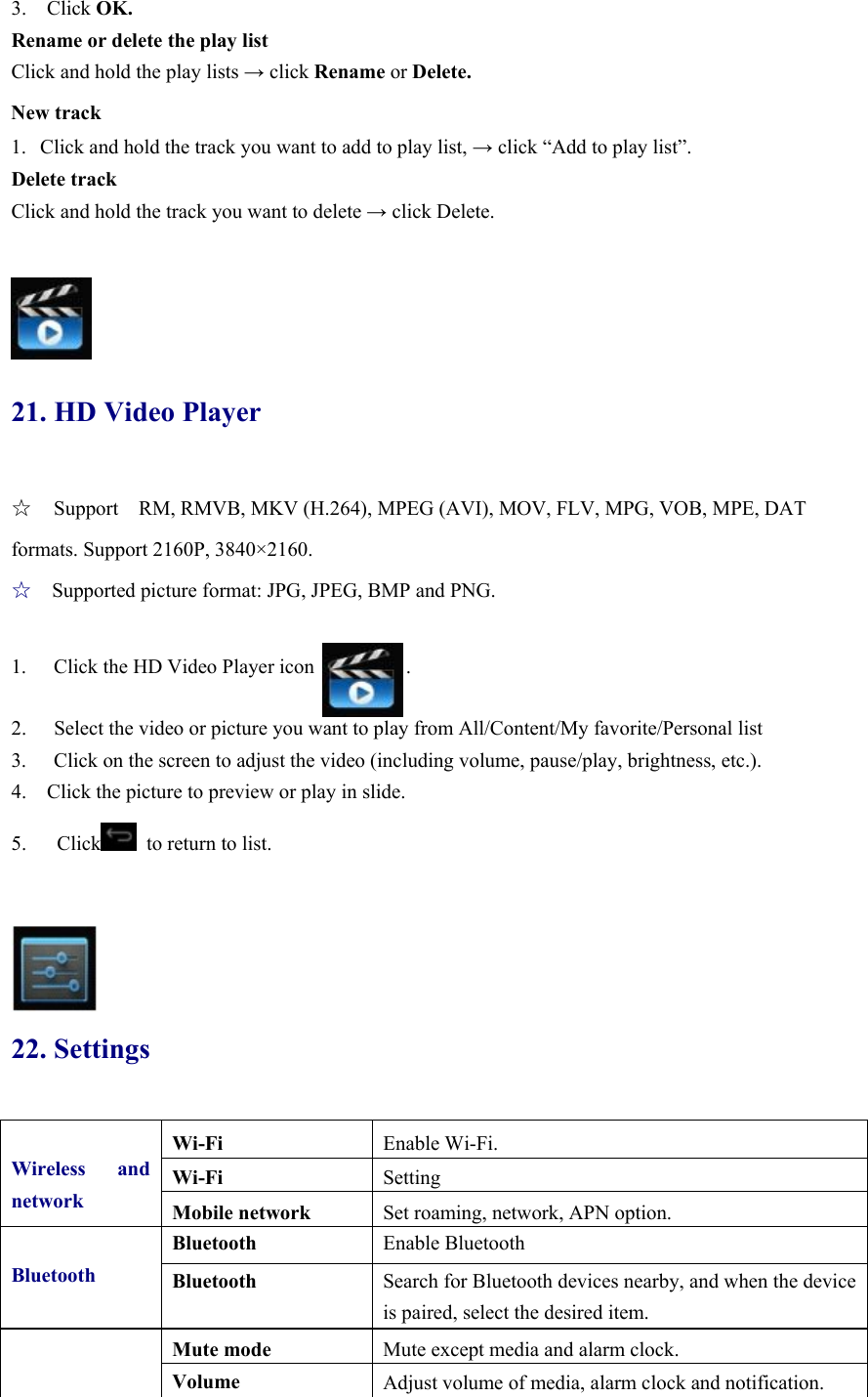 3.  Click OK. Rename or delete the play list Click and hold the play lists → click Rename or Delete. New track 1. Click and hold the track you want to add to play list, → click “Add to play list”. Delete track Click and hold the track you want to delete → click Delete.    21. HD Video Player ☆  Support    RM, RMVB, MKV (H.264), MPEG (AVI), MOV, FLV, MPG, VOB, MPE, DAT formats. Support 2160P, 3840×2160. ☆  Supported picture format: JPG, JPEG, BMP and PNG.  1.  Click the HD Video Player icon         .  2.  Select the video or picture you want to play from All/Content/My favorite/Personal list 3.  Click on the screen to adjust the video (including volume, pause/play, brightness, etc.). 4.    Click the picture to preview or play in slide.   5.   Click   to return to list.      22. Settings  Wireless and networkWi-Fi  Enable Wi-Fi. Wi-Fi  Setting Mobile network  Set roaming, network, APN option. Bluetooth Bluetooth  Enable Bluetooth   Bluetooth  Search for Bluetooth devices nearby, and when the device is paired, select the desired item.   Mute mode  Mute except media and alarm clock. Volume  Adjust volume of media, alarm clock and notification. 