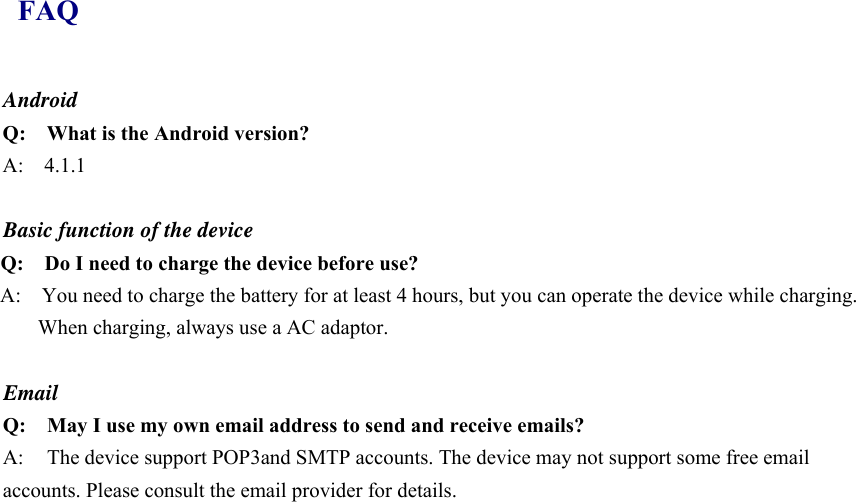 FAQ Android Q:    What is the Android version? A:  4.1.1  Basic function of the device Q:    Do I need to charge the device before use? A:    You need to charge the battery for at least 4 hours, but you can operate the device while charging. When charging, always use a AC adaptor.    Email Q: May I use my own email address to send and receive emails? A:  The device support POP3and SMTP accounts. The device may not support some free email accounts. Please consult the email provider for details.    