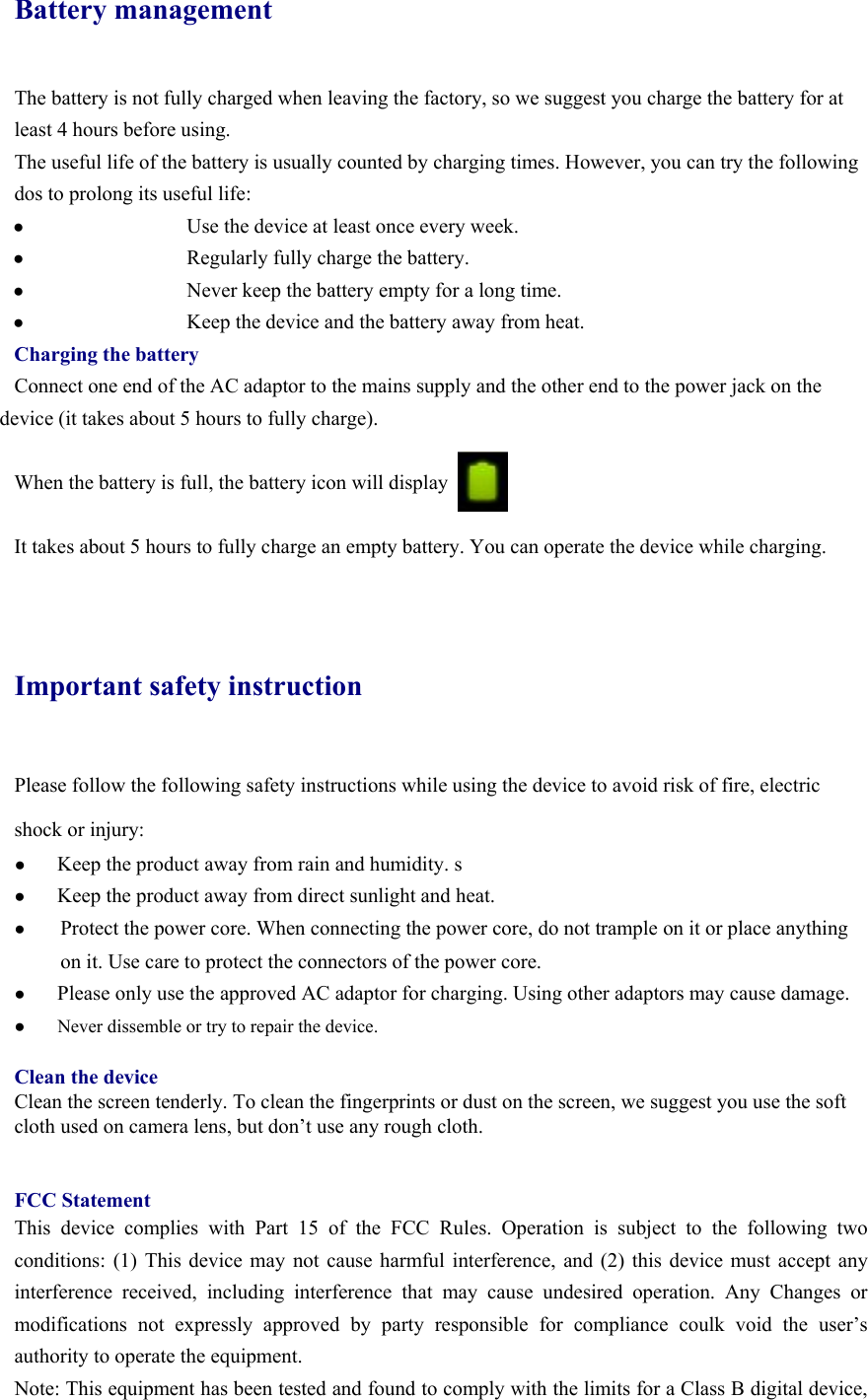 Battery management The battery is not fully charged when leaving the factory, so we suggest you charge the battery for at least 4 hours before using.   The useful life of the battery is usually counted by charging times. However, you can try the following dos to prolong its useful life:   ●   Use the device at least once every week. ●   Regularly fully charge the battery. ●   Never keep the battery empty for a long time. ●   Keep the device and the battery away from heat. Charging the battery Connect one end of the AC adaptor to the mains supply and the other end to the power jack on the device (it takes about 5 hours to fully charge).  When the battery is full, the battery icon will display        It takes about 5 hours to fully charge an empty battery. You can operate the device while charging.   Important safety instruction Please follow the following safety instructions while using the device to avoid risk of fire, electric shock or injury: ● Keep the product away from rain and humidity. s ● Keep the product away from direct sunlight and heat. ● Protect the power core. When connecting the power core, do not trample on it or place anything on it. Use care to protect the connectors of the power core.   ● Please only use the approved AC adaptor for charging. Using other adaptors may cause damage.   ●  Never dissemble or try to repair the device.    Clean the device Clean the screen tenderly. To clean the fingerprints or dust on the screen, we suggest you use the soft cloth used on camera lens, but don’t use any rough cloth.     FCC Statement This device complies with Part 15 of the FCC Rules. Operation is subject to the following two conditions: (1) This device may not cause harmful interference, and (2) this device must accept any interference received, including interference that may cause undesired operation. Any Changes or modifications not expressly approved by party responsible for compliance coulk void the user’s authority to operate the equipment.   Note: This equipment has been tested and found to comply with the limits for a Class B digital device, 