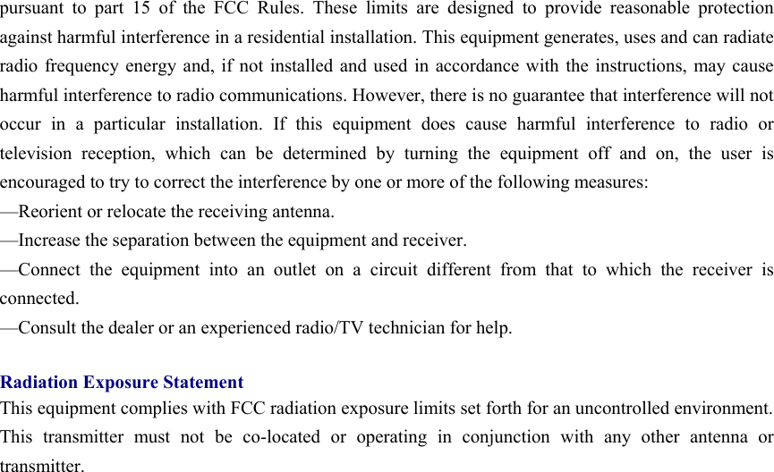 pursuant to part 15 of the FCC Rules. These limits are designed to provide reasonable protection against harmful interference in a residential installation. This equipment generates, uses and can radiate radio frequency energy and, if not installed and used in accordance with the instructions, may cause harmful interference to radio communications. However, there is no guarantee that interference will not occur in a particular installation. If this equipment does cause harmful interference to radio or television reception, which can be determined by turning the equipment off and on, the user is encouraged to try to correct the interference by one or more of the following measures: —Reorient or relocate the receiving antenna. —Increase the separation between the equipment and receiver. —Connect the equipment into an outlet on a circuit different from that to which the receiver is connected. —Consult the dealer or an experienced radio/TV technician for help.  Radiation Exposure Statement This equipment complies with FCC radiation exposure limits set forth for an uncontrolled environment.   This transmitter must not be co-located or operating in conjunction with any other antenna or transmitter.   