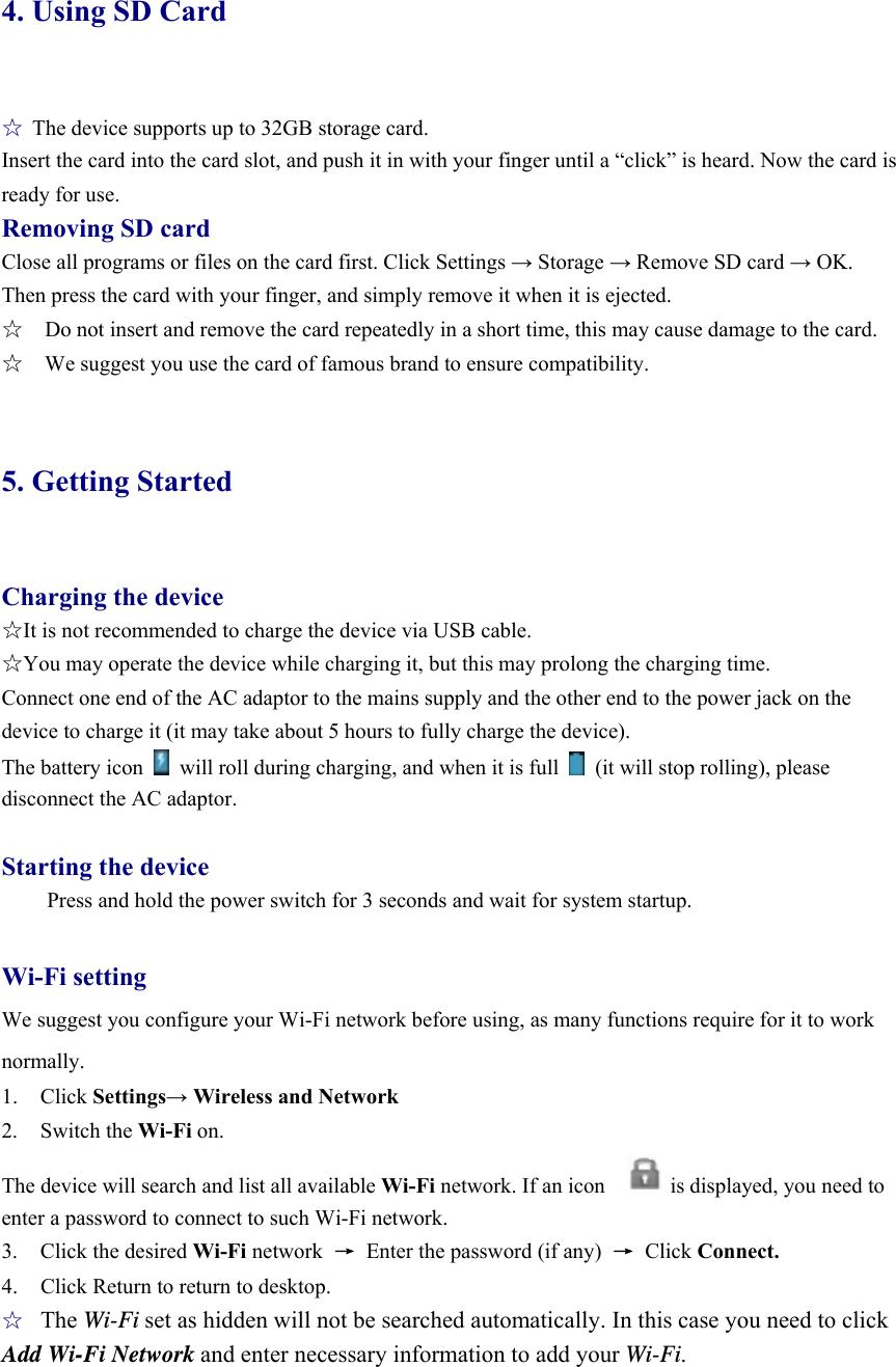 4. Using SD Card  ☆ The device supports up to 32GB storage card.   Insert the card into the card slot, and push it in with your finger until a “click” is heard. Now the card is ready for use.   Removing SD card Close all programs or files on the card first. Click Settings → Storage → Remove SD card → OK. Then press the card with your finger, and simply remove it when it is ejected.   ☆    Do not insert and remove the card repeatedly in a short time, this may cause damage to the card. ☆    We suggest you use the card of famous brand to ensure compatibility.  5. Getting Started  Charging the device ☆It is not recommended to charge the device via USB cable. ☆You may operate the device while charging it, but this may prolong the charging time. Connect one end of the AC adaptor to the mains supply and the other end to the power jack on the device to charge it (it may take about 5 hours to fully charge the device). The battery icon    will roll during charging, and when it is full    (it will stop rolling), please disconnect the AC adaptor.    Starting the device Press and hold the power switch for 3 seconds and wait for system startup.    Wi-Fi setting We suggest you configure your Wi-Fi network before using, as many functions require for it to work normally. 1. Click Settings→ Wireless and Network 2. Switch the Wi-Fi on.  The device will search and list all available Wi-Fi network. If an icon            is displayed, you need to enter a password to connect to such Wi-Fi network.   3. Click the desired Wi-Fi network  →  Enter the password (if any)  → Click Connect. 4.  Click Return to return to desktop. ☆ The Wi-Fi set as hidden will not be searched automatically. In this case you need to click Add Wi-Fi Network and enter necessary information to add your Wi-Fi. 