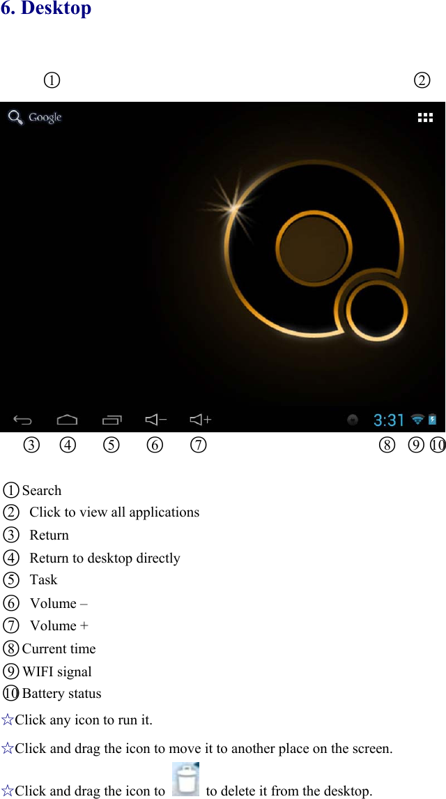 6. Desktop ○1                                                 ○2               ○3  ○4   ○5   ○6   ○7                        ○8 ○9○10   ○1 Search ○2   Click to view all applications   ○3 Return  ○4   Return to desktop directly   ○5 Task  ○6Volume – ○7Volume + ○8 Current time ○9WIFI signal ○10 Battery status ☆Click any icon to run it. ☆Click and drag the icon to move it to another place on the screen. ☆Click and drag the icon to    to delete it from the desktop.   
