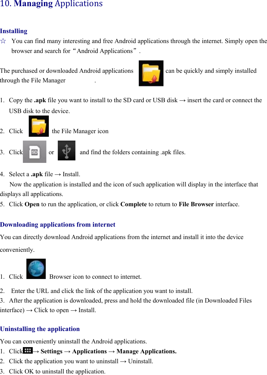 10.ManagingApplicationsInstalling ☆  You can find many interesting and free Android applications through the internet. Simply open the browser and search for“Android Applications”.  The purchased or downloaded Android applications                    can be quickly and simply installed through the File Manager         .  1. Copy the .apk file you want to install to the SD card or USB disk → insert the card or connect the USB disk to the device.  2. Click         the File Manager icon           3. Click        or        and find the folders containing .apk files.  4. Select a .apk file → Install. Now the application is installed and the icon of such application will display in the interface that displays all applications.   5. Click Open to run the application, or click Complete to return to File Browser interface.  Downloading applications from internet You can directly download Android applications from the internet and install it into the device conveniently.  1. Click   Browser icon to connect to internet.   2.    Enter the URL and click the link of the application you want to install.   3.  After the application is downloaded, press and hold the downloaded file (in Downloaded Files interface) → Click to open → Install.  Uninstalling the application You can conveniently uninstall the Android applications.   1. Click → Settings → Applications → Manage Applications. 2. Click the application you want to uninstall → Uninstall. 3. Click OK to uninstall the application.      