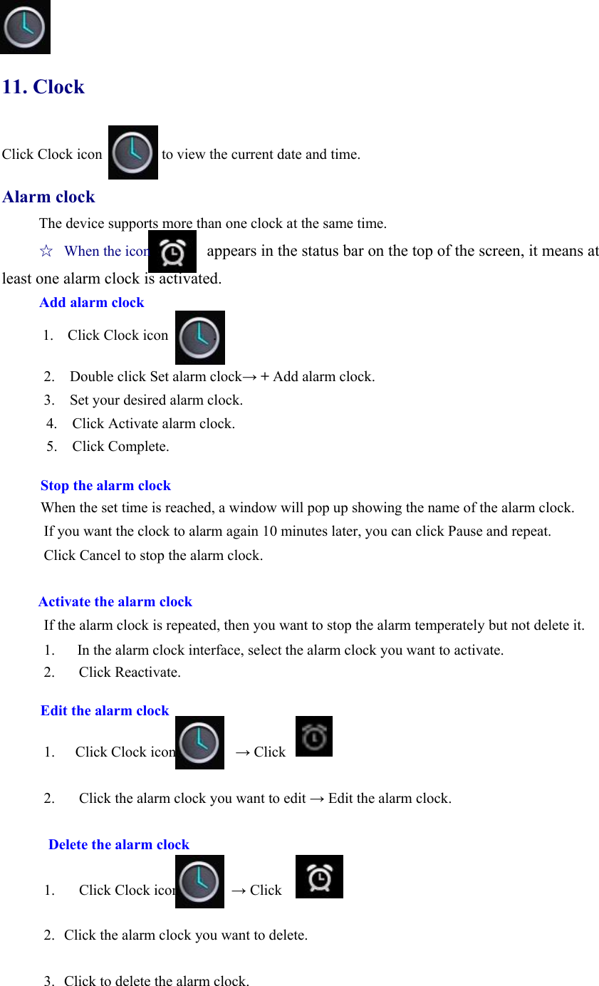  11. Clock Click Clock icon                to view the current date and time.  Alarm clock The device supports more than one clock at the same time.   ☆  When the icon              appears in the status bar on the top of the screen, it means at least one alarm clock is activated.       Add alarm clock            1.  Click Clock icon      .   2.    Double click Set alarm clock→ + Add alarm clock. 3.    Set your desired alarm clock. 4.    Click Activate alarm clock. 5.  Click Complete.  Stop the alarm clock When the set time is reached, a window will pop up showing the name of the alarm clock. If you want the clock to alarm again 10 minutes later, you can click Pause and repeat.   Click Cancel to stop the alarm clock.    Activate the alarm clock If the alarm clock is repeated, then you want to stop the alarm temperately but not delete it.   1.      In the alarm clock interface, select the alarm clock you want to activate.   2.   Click Reactivate.   Edit the alarm clock  1. Click Clock icon        → Click        2.     Click the alarm clock you want to edit → Edit the alarm clock.      Delete the alarm clock    1.   Click Clock icon       → Click  2. Click the alarm clock you want to delete.    3. Click to delete the alarm clock.    