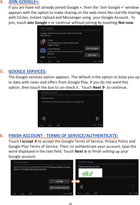 10  4. JOIN GOOGLE+: If you are have not already joined Google +, then the ‘Join Google +’ window appears with the option to make sharing on the web more like real-life sharing with Circles, Instant Upload and Messenger using  your Google Account.  To join, touch Join Google + or continue without joining by touching Not now.   5. GOOGLE SERVICES: The Google services option appears. The default is the option to keep you up to date with news and offers from Google Play. If you do not want this option, then touch the box to un-check it.  Touch Next    to continue.   6. FINISH ACCOUNT - TERMS OF SERVICE/AUTHENTICATE: Touch I accept   to accept the Google Terms of Service, Privacy Policy and Google Play Terms of Service. Then, to authenticate your account, type the word displayed in the text field. Touch Next  to finish setting up your Google account.               