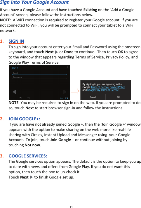 11  Sign into Your Google Account If you have a Google Account and have touched Existing on the ‘Add a Google Account’ screen, please follow the instructions below. NOTE:  A WiFi connection is required to register your Google account. If you are not connected to WiFi, you will be prompted to connect your tablet to a WiFi network.   1. SIGN IN To sign into your account enter your Email and Password using the onscreen keyboard, and touch Next   or Done to continue.  Then touch OK to agree to the window that appears regarding Terms of Service, Privacy Policy, and Google Play Terms of Service.             NOTE: You may be required to sign in on the web. If you are prompted to do so, touch Next to start browser sign-in and follow the instructions.  2. JOIN GOOGLE+: If you are have not already joined Google +, then the ‘Join Google +’ window appears with the option to make sharing on the web more like real-life sharing with Circles, Instant Upload and Messenger using  your Google Account.  To join, touch Join Google + or continue without joining by touching Not now.  3. GOOGLE SERVICES: The Google services option appears. The default is the option to keep you up to date with news and offers from Google Play. If you do not want this option, then touch the box to un-check it.  Touch Next    to finish Google set up.   