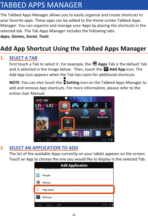 15  TABBED APPS MANAGER The Tabbed Apps Manager allows you to easily organize and create shortcuts to your favorite apps. These apps can be added to the Home screen Tabbed Apps Manager. You can organize and manage your Apps by placing the shortcuts in the selected tab. The Tab Apps Manager includes the following tabs:  Apps, Games, Social, Tools  Add App Shortcut Using the Tabbed Apps Manager 1. SELECT A TAB First touch a Tab to select it. For example, the   Apps Tab is the default Tab and is selected in the image below.  Then, touch the   Add App icon. The Add App icon appears when the Tab has room for additional shortcuts. NOTE: You can also touch the   Setting icon on the Tabbed Apps Manager to add and remove App shortcuts. For more information, please refer to the online User Manual.   2. SELECT AN APPLICATION TO ADD The list of the available Apps currently on your tablet appears on the screen. Touch an App to choose the one you would like to display in the selected Tab.  