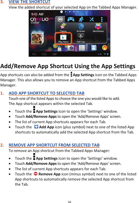 16  3. VIEW THE SHORTCUT View the added shortcut of your selected App on the Tabbed Apps Manager.   Add/Remove App Shortcut Using the App Settings App shortcuts can also be added from the   App Settings icon on the Tabbed Apps Manager. This also allows you to remove an App shortcut from the Tabbed Apps Manager.  1. ADD APP SHORTCUT TO SELECTED TAB Touch one of the listed Apps to choose the one you would like to add. The App shortcut appears within the selected Tab. x Touch the   App Settings Icon to open the ‘Settings’ window. x Touch Add/Remove Apps to open the ‘Add/Remove Apps’ screen. x The list of current App shortcuts appears for each Tab. x Touch the    Add App icon (plus symbol) next to one of the listed App shortcuts to automatically add the selected App shortcut from the Tab.              2. REMOVE APP SHORTCUT FROM SELECTED TAB To remove an App shortcut from the Tabbed Apps Manager: x Touch the   App Settings Icon to open the ‘Settings’ window. x Touch Add/Remove Apps to open the ‘Add/Remove Apps’ screen. x The list of current App shortcuts appears for each Tab. x Touch the   Remove App icon (minus symbol) next to one of the listed App shortcuts to automatically remove the selected App shortcut from the Tab.           