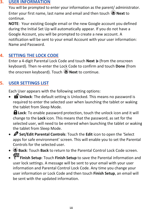 18  3. USER INFORMATION You will be prompted to enter your information as the parent/ administrator. Enter your first name, last name and email and then touch   Next to continue. NOTE:  Your existing Google email or the new Google account you defined during the Initial Set Up will automatically appear. If you do not have a Google Account, you will be prompted to create a new account. A notification will be sent to your email Account with your user information: Name and Password.  4. SETTING THE LOCK CODE Enter a 4-digit Parental Lock Code and touch Next  (from the onscreen keyboard). Then re-enter the Lock Code to confirm and touch Done (from the onscreen keyboard). Touch   Next to continue.  5. USER SETTINGS LIST  Each User appears with the following setting options: x  Unlock: The default setting is Unlocked. This means no password is required to enter the selected user when launching the tablet or waking the tablet from Sleep Mode.  Lock: To enable password protection, touch the unlock icon and it will change to the Lock icon. This means that the password, as set for the selected user, will need to be entered when launching the tablet or waking the tablet from Sleep Mode. x  Set/Edit Parental Controls: Touch the Edit icon to open the ‘Select apps for safe environment’ screen. This will enable you to set the Parental Controls for the selected user. x  Back: Touch Back to return to the Parental Control Lock Code screen. x  Finish Setup: Touch Finish Setup to save the Parental information and user lock settings. A message will be sent to your email with your user information and Parental Control Lock Code. Any time you change your user information or Lock Code and then touch Finish Setup, an email will be sent with the updated information.      