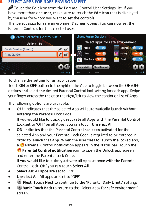 19  6. SELECT APPS FOR SAFE ENVIRONMENT  Touch the Edit icon from the Parental Control User Settings list. If you have more than one user, make sure to touch the Edit icon that is displayed by the user for whom you want to set the controls.  The ‘Select apps for safe environment’ screen opens. You can now set the Parental Controls for the selected user.      To change the setting for an application:  Touch ON or OFF button to the right of the App to toggle between the ON/OFF options and select the desired Parental Control lock setting for each app.  Swipe your finger across the tablet to the right/left to view the continued list of Apps.   The following options are available: x OFF: Indicates that the selected App will automatically launch without entering the Parental Lock Code.  If you would like to quickly deactivate all Apps with the Parental Control Lock set to ‘OFF’ on all Apps, you can touch Unselect All.  x ON: Indicates that the Parental Control has been activated for the selected App and your Parental Lock Code is required to be entered in order to launch that App. When the user tries to launch the locked app, a   Parental Control notification appears in the status bar. Touch the  Parental Control notification icon to open the Unlock app screen and enter the Parental Lock Code. If you would like to quickly activate all Apps at once with the Parental Control Lock ‘ON’ you can touch Select All. x Select All: All apps are set to ‘ON’ x Unselect All: All apps are set to ‘OFF’ x   Next: Touch Next to continue to the ‘Parental Daily Limits’ settings. x  Back: Touch Back to return to the ‘Select apps for safe environment’ screen. 