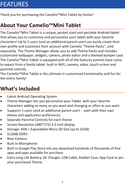 2  FEATURES Thank you for purchasing the Camelio™Mini Tablet by Vivitar!  About Your Camelio™Mini Tablet The Camelio™Mini Tablet is a unique, pocket sized and portable Android tablet that allows you to customize and personalize your tablet with your favorite characters! Up to 5 users (and an additional parent user) can easily create their own profile and customize their account with Camelio “Theme Packs”, sold separately. The Theme Manager allows you to add Theme Packs and includes customized wallpaper, widgets, camera, photo editor and a themed bumper case. The Camelio™Mini Tablet is equipped with all of the features parents have come to expect from a family tablet: built in WiFi, camera, video, touch screen and parental controls.  The Camelio™Mini Tablet is the ultimate in customized functionality and fun for the entire family!  What’s Included x Latest Android Operating System x Theme Manager lets you personalize your Tablet  with your favorite characters adding as many as you want and changing as often as you want x Supports 5 users (and an additional parent user) -  each with their own  theme and application preferences x Separate Parental Controls for each theme x Screen Resolution (480*272) 4.3 Inch display x Storage: 4GB + Expandable Micro SD Slot (up to 32GB) x 512MB DDR3 x Rear Camera x Built In Microphone x Built In Google Play Store lets you download hundreds of thousands of free apps and apps available for purchase x Extra Long Life Battery, AC Charger, USB Cable, Rubber Case, App Card as per your purchased Theme.   