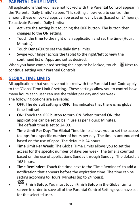 20  7. PARENTAL DAILY LIMITS All applications that you have not locked with the Parental Control appear in the ‘Parental Daily Limits’ screen. This setting allows you to control the amount these unlocked apps can be used on daily basis (based on 24 hours). To activate Parental Daily Limits: x Activate the setting but touching the OFF button. The button then changes to the ON setting. x Touch the time to the right of an application and set the time (Hour : Minutes). x Touch Done/OK to set the daily time limits. x Swipe your finger across the tablet to the right/left to view the continued list of Apps and set as desired. When you have completed setting the apps to be locked, touch     Next to continue setting your Parental Controls.  8. GLOBAL TIME LIMITS All applications that you have not locked with the Parental Lock Code apply to the ‘Global Time Limits’ setting.  These settings allow you to control how many hours each user can use the tablet per day and per week. The following options are available:  x OFF: The default setting is OFF. This indicates that there is no global time limit set. x ON: Touch the OFF button to turn ON. When turned ON, the applications can be set to be in use as per Hours: Minutes.  The default time is set to 24:00. x Time Limit Per Day: The Global Time Limits allows you to set the access to apps for a specific number of hours per day. The time is accumulated based on the use of apps. The default is 24 hours. x Time Limit Per Week: The Global Time Limits allows you to set the access for the specific number of days per week. The time is counted based on the use of applications Sunday through Sunday.  The default is 168 hours. x Time Reminder:  Touch the time next to the ‘Time Reminder’ to add a notification that appears before the expiration time. The time can be setting according to Hours: Minutes (up to 24 hours). x   Finish Setup: You must touch Finish Setup in the Global Limits screen in order to save all of the Parental Control Settings you have set for the selected user.  