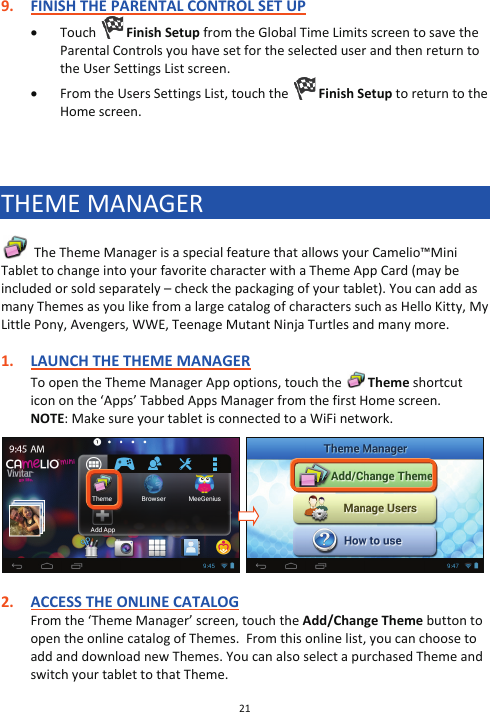 21  9. FINISH THE PARENTAL CONTROL SET UP x Touch  Finish Setup from the Global Time Limits screen to save the Parental Controls you have set for the selected user and then return to the User Settings List screen. x From the Users Settings List, touch the   Finish Setup to return to the Home screen.    THEME MANAGER   The Theme Manager is a special feature that allows your Camelio™Mini Tablet to change into your favorite character with a Theme App Card (may be included or sold separately – check the packaging of your tablet). You can add as many Themes as you like from a large catalog of characters such as Hello Kitty, My Little Pony, Avengers, WWE, Teenage Mutant Ninja Turtles and many more.   1. LAUNCH THE THEME MANAGER To open the Theme Manager App options, touch the   Theme shortcut icon on the ‘Apps’ Tabbed Apps Manager from the first Home screen. NOTE: Make sure your tablet is connected to a WiFi network.     2. ACCESS THE ONLINE CATALOG From the ‘Theme Manager’ screen, touch the Add/Change Theme button to open the online catalog of Themes.  From this online list, you can choose to add and download new Themes. You can also select a purchased Theme and switch your tablet to that Theme. 