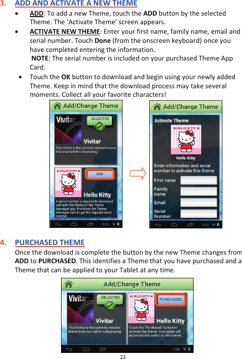 22  3. ADD AND ACTIVATE A NEW THEME x ADD: To add a new Theme, touch the ADD button by the selected Theme. The ‘Activate Theme’ screen appears. x ACTIVATE NEW THEME: Enter your first name, family name, email and serial number. Touch Done (from the onscreen keyboard) once you have completed entering the information.    NOTE: The serial number is included on your purchased Theme App Card.  x Touch the OK button to download and begin using your newly added Theme. Keep in mind that the download process may take several moments. Collect all your favorite characters!                    4. PURCHASED THEME Once the download is complete the button by the new Theme changes from ADD to PURCHASED. This identifies a Theme that you have purchased and a Theme that can be applied to your Tablet at any time.          
