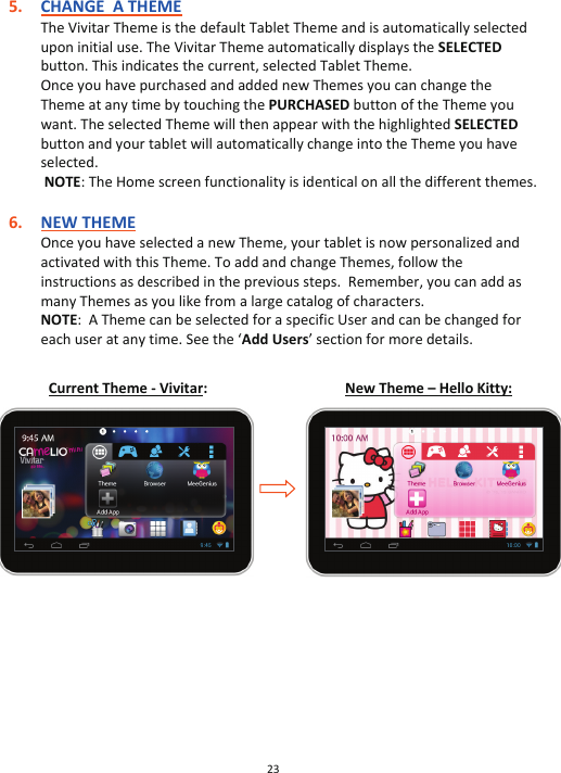 23  5. CHANGE  A THEME The Vivitar Theme is the default Tablet Theme and is automatically selected upon initial use. The Vivitar Theme automatically displays the SELECTED button. This indicates the current, selected Tablet Theme.  Once you have purchased and added new Themes you can change the Theme at any time by touching the PURCHASED button of the Theme you want. The selected Theme will then appear with the highlighted SELECTED button and your tablet will automatically change into the Theme you have selected.   NOTE: The Home screen functionality is identical on all the different themes.  6. NEW THEME Once you have selected a new Theme, your tablet is now personalized and activated with this Theme. To add and change Themes, follow the instructions as described in the previous steps.  Remember, you can add as many Themes as you like from a large catalog of characters. NOTE:  A Theme can be selected for a specific User and can be changed for each user at any time. See the ‘Add Users’ section for more details.     Current Theme - Vivitar:  New Theme – Hello Kitty:                