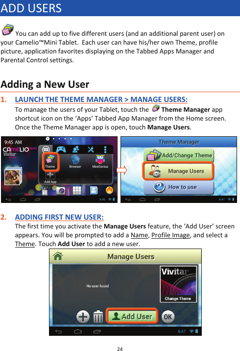 24  ADD USERS  You can add up to five different users (and an additional parent user) on your Camelio™Mini Tablet.  Each user can have his/her own Theme, profile picture, application favorites displaying on the Tabbed Apps Manager and Parental Control settings.   Adding a New User 1. LAUNCH THE THEME MANAGER &gt; MANAGE USERS: To manage the users of your Tablet, touch the   Theme Manager app shortcut icon on the ‘Apps’ Tabbed App Manager from the Home screen. Once the Theme Manager app is open, touch Manage Users.     2. ADDING FIRST NEW USER: The first time you activate the Manage Users feature, the ‘Add User’ screen appears. You will be prompted to add a Name, Profile Image, and select a Theme. Touch Add User to add a new user.   
