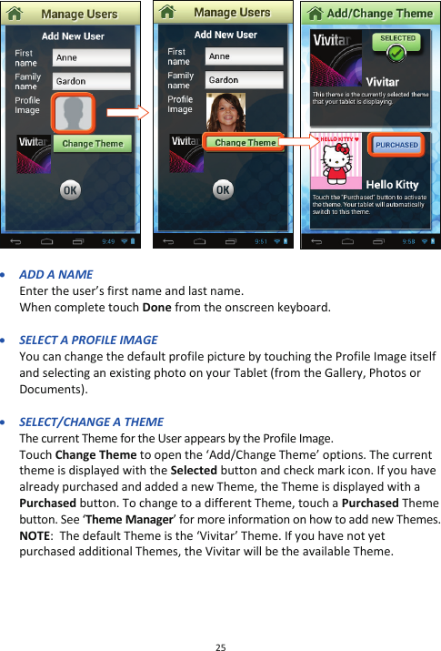 25                   x ADD A NAME Enter the user’s first name and last name.  When complete touch Done from the onscreen keyboard.  x SELECT A PROFILE IMAGE You can change the default profile picture by touching the Profile Image itself and selecting an existing photo on your Tablet (from the Gallery, Photos or Documents).  x SELECT/CHANGE A THEME The current Theme for the User appears by the Profile Image.  Touch Change Theme to open the ‘Add/Change Theme’ options. The current theme is displayed with the Selected button and check mark icon. If you have already purchased and added a new Theme, the Theme is displayed with a Purchased button. To change to a different Theme, touch a Purchased Theme button. See ‘Theme Manager’ for more information on how to add new Themes. NOTE:  The default Theme is the ‘Vivitar’ Theme. If you have not yet purchased additional Themes, the Vivitar will be the available Theme.                        
