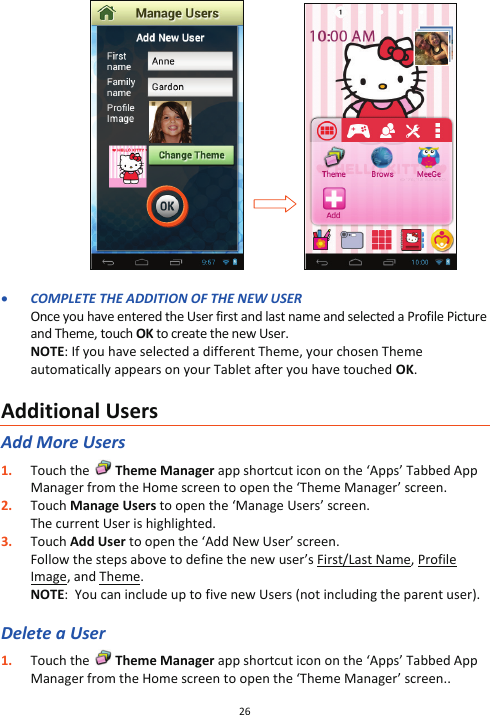 26                       x COMPLETE THE ADDITION OF THE NEW USER Once you have entered the User first and last name and selected a Profile Picture and Theme, touch OK to create the new User. NOTE: If you have selected a different Theme, your chosen Theme automatically appears on your Tablet after you have touched OK.  Additional Users Add More Users 1. Touch the   Theme Manager app shortcut icon on the ‘Apps’ Tabbed App Manager from the Home screen to open the ‘Theme Manager’ screen.  2. Touch Manage Users to open the ‘Manage Users’ screen. The current User is highlighted.  3. Touch Add User to open the ‘Add New User’ screen. Follow the steps above to define the new user’s First/Last Name, Profile Image, and Theme.  NOTE:  You can include up to five new Users (not including the parent user).  Delete a User 1. Touch the   Theme Manager app shortcut icon on the ‘Apps’ Tabbed App Manager from the Home screen to open the ‘Theme Manager’ screen.. 