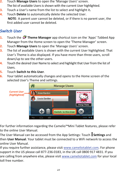 27  2. Touch Manage Users to open the ‘Manage Users’ screen. The list of available Users is shown with the current User highlighted.  3. Touch a User’s name from the list to select and highlight it. 4. Touch Delete to automatically delete the selected User.  NOTE:  A parent user cannot be deleted, or if there is no parent user, the first added user cannot be deleted.  Switch User 1. Touch the   Theme Manager app shortcut icon on the ‘Apps’ Tabbed App Manager from the Home screen to open the ‘Theme Manager’ screen. 2. Touch Manage Users to open the ‘Manage Users’ screen. 3. The list of available Users is shown with the current User highlighted. That User’s Theme is also displayed. If you have more than three users, scroll down/up to see the other users. 4. Touch the desired User Name to select and highlight that User from the list of Users. 5. Touch Switch to this User.  6. Your tablet automatically changes and opens to the Home screen of the selected User’s Theme and settings.   For further information regarding the Camelio™Mini Tablet features, please refer to the online User Manual.  The User Manual can be accessed from the App Settings: Touch   Settings and then User Manual. Your tablet must be connected to a WiFi network to access the online User Manual. If you require further assistance, please visit www.cameliotablet.com. For phone support in the US please call 877-236-0183, in the UK call 0800 917 4831. If you are calling from anywhere else, please visit www.cameliotablet.com for your local toll free number. Current User  (highlighted) 