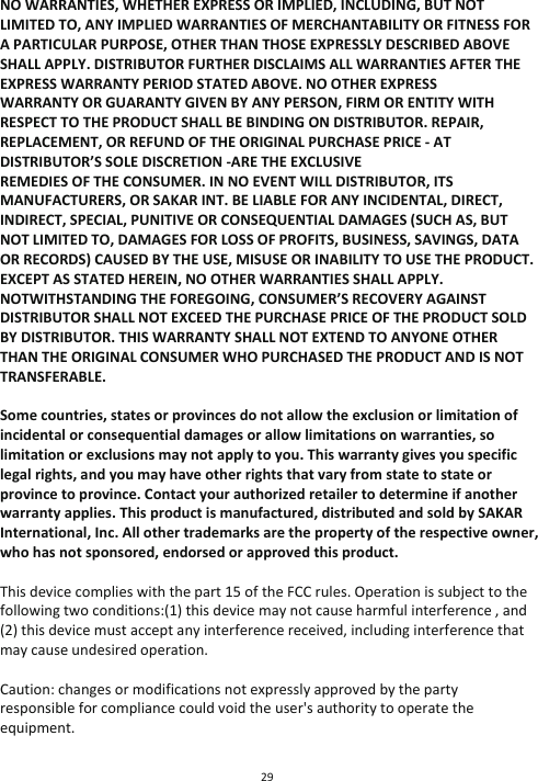 29  NO WARRANTIES, WHETHER EXPRESS OR IMPLIED, INCLUDING, BUT NOT LIMITED TO, ANY IMPLIED WARRANTIES OF MERCHANTABILITY OR FITNESS FOR A PARTICULAR PURPOSE, OTHER THAN THOSE EXPRESSLY DESCRIBED ABOVE SHALL APPLY. DISTRIBUTOR FURTHER DISCLAIMS ALL WARRANTIES AFTER THE EXPRESS WARRANTY PERIOD STATED ABOVE. NO OTHER EXPRESS WARRANTY OR GUARANTY GIVEN BY ANY PERSON, FIRM OR ENTITY WITH RESPECT TO THE PRODUCT SHALL BE BINDING ON DISTRIBUTOR. REPAIR, REPLACEMENT, OR REFUND OF THE ORIGINAL PURCHASE PRICE - AT DISTRIBUTOR’S SOLE DISCRETION -ARE THE EXCLUSIVE REMEDIES OF THE CONSUMER. IN NO EVENT WILL DISTRIBUTOR, ITS MANUFACTURERS, OR SAKAR INT. BE LIABLE FOR ANY INCIDENTAL, DIRECT, INDIRECT, SPECIAL, PUNITIVE OR CONSEQUENTIAL DAMAGES (SUCH AS, BUT NOT LIMITED TO, DAMAGES FOR LOSS OF PROFITS, BUSINESS, SAVINGS, DATA OR RECORDS) CAUSED BY THE USE, MISUSE OR INABILITY TO USE THE PRODUCT. EXCEPT AS STATED HEREIN, NO OTHER WARRANTIES SHALL APPLY.  NOTWITHSTANDING THE FOREGOING, CONSUMER’S RECOVERY AGAINST DISTRIBUTOR SHALL NOT EXCEED THE PURCHASE PRICE OF THE PRODUCT SOLD BY DISTRIBUTOR. THIS WARRANTY SHALL NOT EXTEND TO ANYONE OTHER THAN THE ORIGINAL CONSUMER WHO PURCHASED THE PRODUCT AND IS NOT TRANSFERABLE.  Some countries, states or provinces do not allow the exclusion or limitation of incidental or consequential damages or allow limitations on warranties, so limitation or exclusions may not apply to you. This warranty gives you specific legal rights, and you may have other rights that vary from state to state or province to province. Contact your authorized retailer to determine if another warranty applies. This product is manufactured, distributed and sold by SAKAR International, Inc. All other trademarks are the property of the respective owner, who has not sponsored, endorsed or approved this product.  This device complies with the part 15 of the FCC rules. Operation is subject to the following two conditions:(1) this device may not cause harmful interference , and (2) this device must accept any interference received, including interference that may cause undesired operation.  Caution: changes or modifications not expressly approved by the party responsible for compliance could void the user&apos;s authority to operate the equipment. 