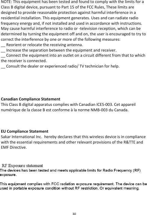30  NOTE: This equipment has been tested and found to comply with the limits for a Class B digital device, pursuant to Part 15 of the FCC Rules, These limits are designed to provide reasonable protection against harmful interference in a residential installation. This equipment generates. Uses and can radiate radio frequency energy and, if not installed and used in accordance with instructions. May cause harmful interference to radio or -television reception, which can be determined by turning the equipment off and on, the user is encouraged to try to correct the interference by one or more of the following measures: __ Reorient or relocate the receiving antenna. __ Increase the separation between the equipment and receiver. __ Connect the equipment into an outlet on a circuit different from that to which the receiver is connected. __ Consult the dealer or experienced radio/ TV technician for help.      Canadian Compliance Statement  This Class B digital apparatus complies with Canadian ICES-003. Cet appareil numérique de la classe B est conforme à la norme NMB-003 du Canada.    EU Compliance Statement  Sakar International Inc.  hereby declares that this wireless device is in compliance with the essential requirements and other relevant provisions of the R&amp;TTE and EMF Directive.         