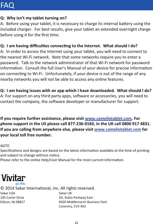31  FAQ Q:  Why isn’t my tablet turning on? A:  Before using your tablet, it is necessary to charge its internal baery using the included charger.  For best results, give your tablet an extended overnight charge before using it for the ﬁrst me.  Q:  I am having diﬃcules connecng to the Internet.  What should I do? A:  In order to access the Internet using your tablet, you will need to connect to the nearest Wi-Fi network.  Note that some networks require you to enter a password.  Talk to the network administrator of that Wi-Fi network for password informaon.  Consult the full User’s Manual of your device for precise informaon on connecng to Wi-Fi.  Unfortunately, if your device is out of the range of any nearby networks you will not be able to access any online features.  Q:  I am having issues with an app which I have downloaded.  What should I do? A: For support on any third party apps, soware or accessories, you will need to contact the company, the soware developer or manufacturer for support.   If you require further assistance, please visit www.cameliotablet.com. For phone support in the US please call 877-236-0183, in the UK call 0800 917 4831. If you are calling from anywhere else, please visit www.cameliotablet.com for your local toll free number.  NOTE:  Speciﬁcaons and designs are based on the latest informaon available at the me of prinng and subject to change without noce. Please refer to the online Help/User Manual for the most current informaon.    © 2014 Sakar Internaonal, Inc. All rights reserved. Sakar USA     Sakar UK  195 Carter Drive      2D, Siskin Parkway East Edison, NJ 08817   4020 Middlemarch Business Park Coventry, CV3 4SU  