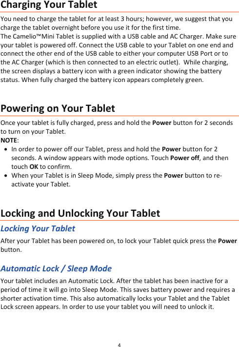 4  Charging Your Tablet You need to charge the tablet for at least 3 hours; however, we suggest that you charge the tablet overnight before you use it for the first time. The Camelio™Mini Tablet is supplied with a USB cable and AC Charger. Make sure your tablet is powered off. Connect the USB cable to your Tablet on one end and connect the other end of the USB cable to either your computer USB Port or to the AC Charger (which is then connected to an electric outlet).  While charging, the screen displays a battery icon with a green indicator showing the battery status. When fully charged the battery icon appears completely green.   Powering on Your Tablet Once your tablet is fully charged, press and hold the Power button for 2 seconds to turn on your Tablet. NOTE:  x In order to power off our Tablet, press and hold the Power button for 2 seconds. A window appears with mode options. Touch Power off, and then touch OK to confirm. x When your Tablet is in Sleep Mode, simply press the Power button to re-activate your Tablet.   Locking and Unlocking Your Tablet Locking Your Tablet After your Tablet has been powered on, to lock your Tablet quick press the Power button.   Automatic Lock / Sleep Mode Your tablet includes an Automatic Lock. After the tablet has been inactive for a period of time it will go into Sleep Mode. This saves battery power and requires a shorter activation time. This also automatically locks your Tablet and the Tablet Lock screen appears. In order to use your tablet you will need to unlock it.    