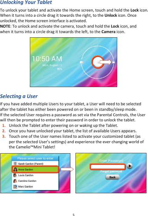 5  Unlocking Your Tablet To unlock your tablet and activate the Home screen, touch and hold the Lock icon. When it turns into a circle drag it towards the right, to the Unlock icon. Once unlocked, the Home screen interface is activated. NOTE: To unlock and activate the camera, touch and hold the Lock icon, and when it turns into a circle drag it towards the left, to the Camera icon.    Selecting a User If you have added multiple Users to your tablet, a User will need to be selected after the tablet has either been powered on or been in standby/sleep mode.  If the selected User requires a password as set via the Parental Controls, the User will then be prompted to enter their password in order to unlock the tablet.  1. Unlock the Tablet after powering on or waking up the Tablet.  2. Once you have unlocked your tablet, the list of available Users appears.  3. Touch one of the User names listed to activate your customized tablet (as per the selected User’s settings) and experience the ever changing world of the Camelio™Mini Tablet!           