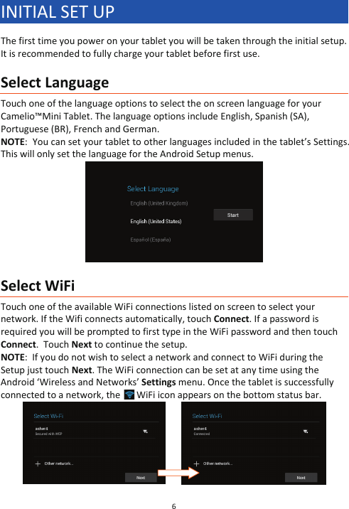 6  INITIAL SET UP The first time you power on your tablet you will be taken through the initial setup.  It is recommended to fully charge your tablet before first use.  Select Language Touch one of the language options to select the on screen language for your Camelio™Mini Tablet. The language options include English, Spanish (SA), Portuguese (BR), French and German. NOTE:  You can set your tablet to other languages included in the tablet’s Settings. This will only set the language for the Android Setup menus.    Select WiFi Touch one of the available WiFi connections listed on screen to select your network. If the Wifi connects automatically, touch Connect. If a password is required you will be prompted to first type in the WiFi password and then touch Connect.  Touch Next to continue the setup. NOTE:  If you do not wish to select a network and connect to WiFi during the Setup just touch Next. The WiFi connection can be set at any time using the Android ‘Wireless and Networks’ Settings menu. Once the tablet is successfully connected to a network, the   WiFi icon appears on the bottom status bar.                  