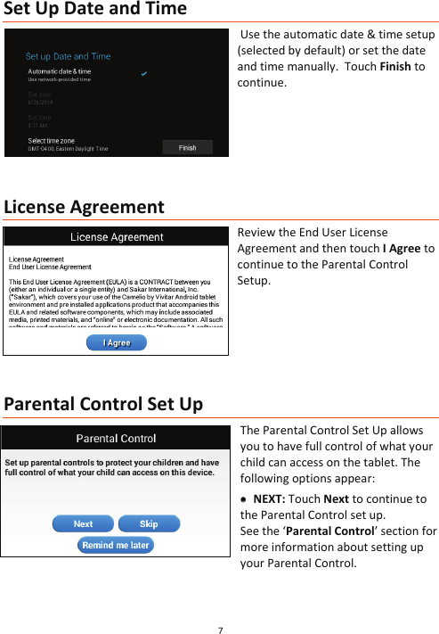 7  Set Up Date and Time  Use the automatic date &amp; time setup (selected by default) or set the date and time manually.  Touch Finish to continue.          License Agreement Review the End User License Agreement and then touch I Agree to continue to the Parental Control Setup.        Parental Control Set Up The Parental Control Set Up allows you to have full control of what your child can access on the tablet. The following options appear:   xx NEXT: Touch Next to continue to the Parental Control set up.  See the ‘Parental Control’ section for more information about setting up your Parental Control.  