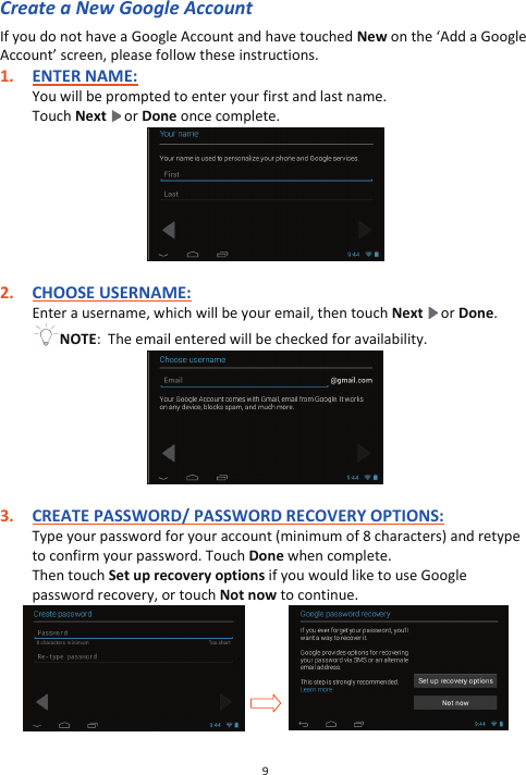 9  Create a New Google Account If you do not have a Google Account and have touched New on the ‘Add a Google Account’ screen, please follow these instructions. 1. ENTER NAME: You will be prompted to enter your first and last name.   Touch Next  or Done once complete.   2. CHOOSE USERNAME: Enter a username, which will be your email, then touch Next  or Done. NOTE:  The email entered will be checked for availability.   3. CREATE PASSWORD/ PASSWORD RECOVERY OPTIONS: Type your password for your account (minimum of 8 characters) and retype to confirm your password. Touch Done when complete. Then touch Set up recovery options if you would like to use Google password recovery, or touch Not now to continue.                    